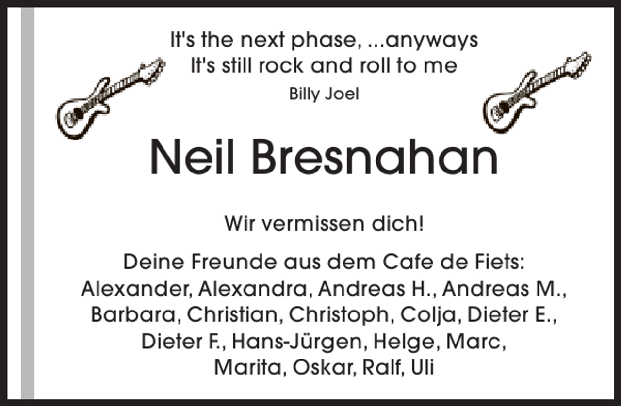 <p>It's the next phase, ...anyways<br />It's still rock and roll to me<br />Billy Joel</p><p>Neil Bresnahan<br />Wir vermissen dich!<br />Deine Freunde aus dem Cafe de Fiets:<br />Alexander, Alexandra, Andreas H., Andreas M.,<br />Barbara, Christian, Christoph, Colja, Dieter E.,<br />Dieter F., Hans-Jürgen, Helge, Marc,<br />Marita, Oskar, Ralf, Uli</p>