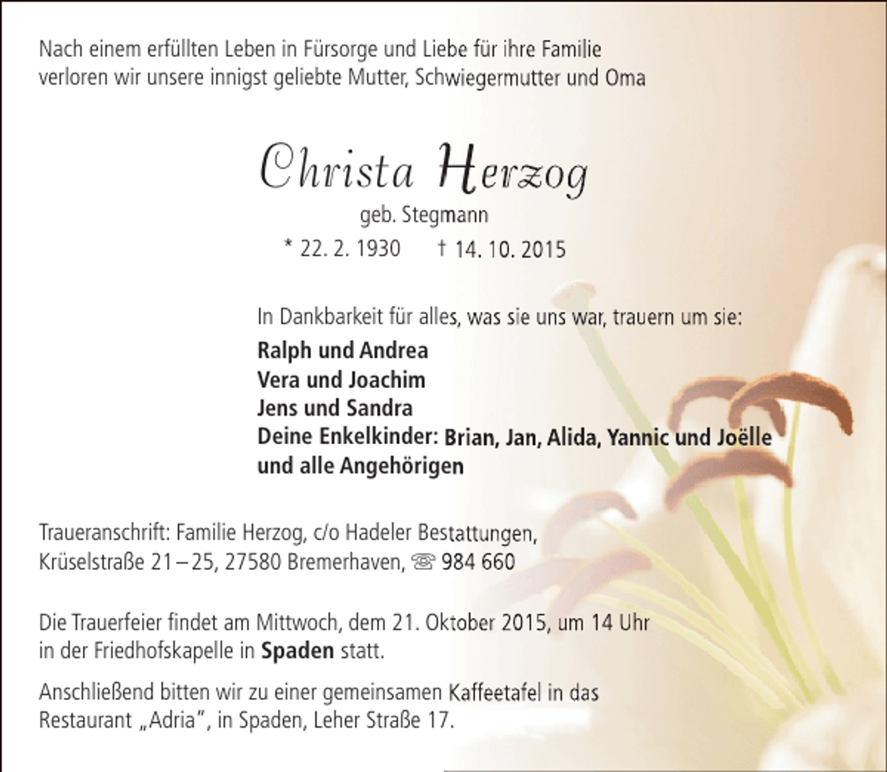 <p>Nach einem erfüllten Leben in Fürsorge und Liebe für ihre Familie<br />verloren wir unsere innigst geliebte Mutter, Schwiegermutter und Oma</p><p>Christa Herzog<br />geb. Stegmann<br />m<br />* 22. 2. 1930<br />† 14. 10. 2015</p><p>In Dankbarkeit für alles, was sie uns war, trauern um sie:<br />Ralph und Andrea<br />Vera und Joachim<br />Jens und Sandra<br />Deine Enkelkinder: Brian, Jan, Alida, Yannic und Joëlle<br />und alle Angehörigen<br />Traueranschrift: Familie Herzog, c/o Hadeler Bestattungen,<br />Krüselstraße 21 – 25, 27580 Bremerhaven,  984 660<br />Die Trauerfeier findet am Mittwoch, dem 21. Oktober 2015, um 14 Uhr<br />in der Friedhofskapelle in Spaden statt.<br />Anschließend bitten wir zu einer gemeinsamen Kaffeetafel in das<br />Restaurant „Adria“, in Spaden, Leher Straße 17.</p>