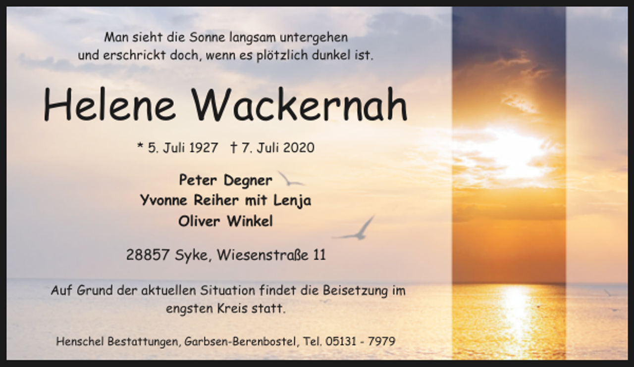 <p>Man sieht die Sonne langsam untergehen<br />und erschrickt doch, wenn es plötzlich dunkel ist.</p><p>Helene Wackernah<br />* 5. Juli 1927 † 7. Juli 2020</p><p>Peter Degner<br />Yvonne Reiher mit Lenja<br />Oliver Winkel<br />28857 Syke, Wiesenstraße 11<br />Auf Grund der aktuellen Situation findet die Beisetzung im<br />engsten Kreis statt.<br />Henschel Bestattungen, Garbsen-Berenbostel, Tel. 05131 - 7979</p>