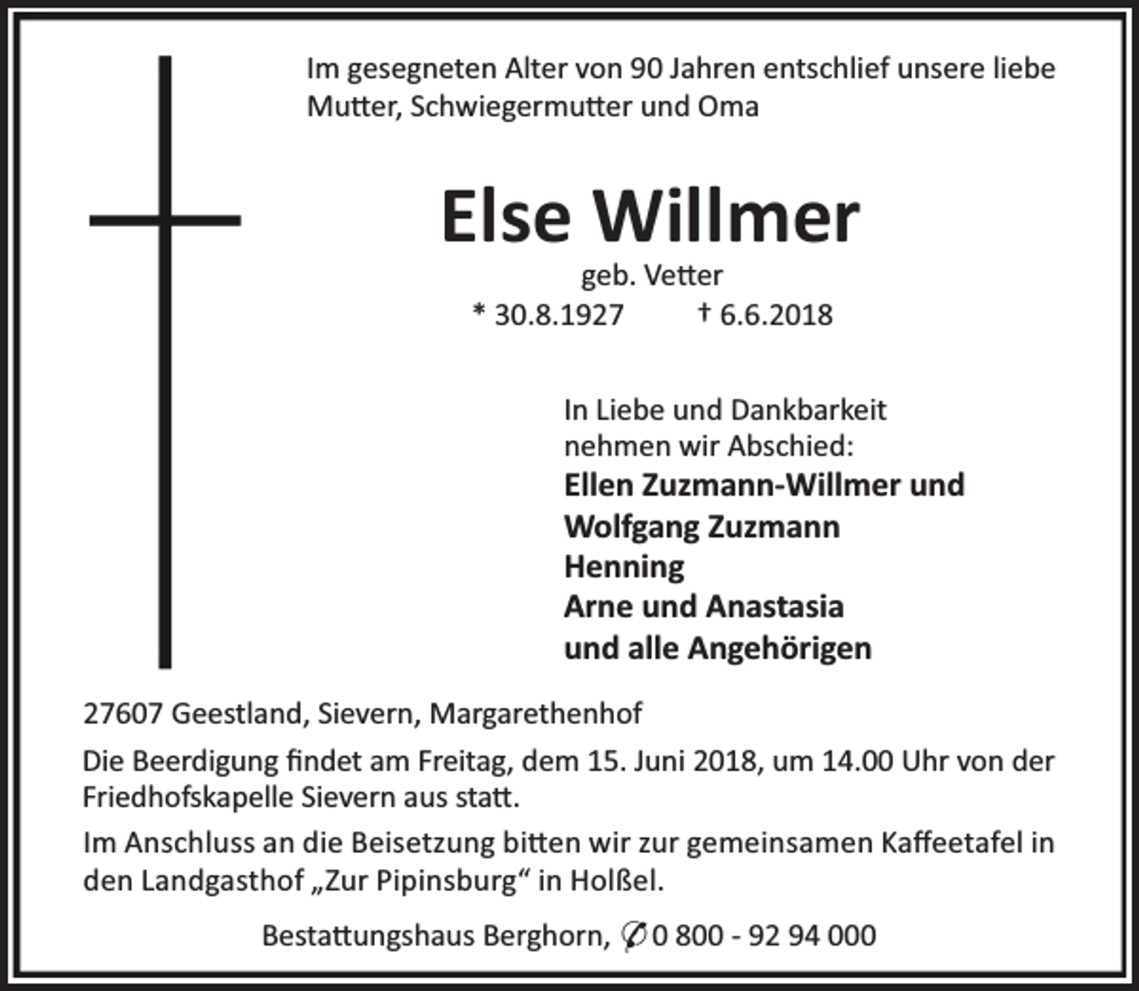 <p>Im gesegneten Alter von 90 Jahren entschlief unsere liebe<br />Mu er, Schwiegermu er und Oma</p><p>Else Willmer<br />geb. Ve er<br />* 30.8.1927<br />† 6.6.2018</p><p>In Liebe und Dankbarkeit<br />nehmen wir Abschied:</p><p>Ellen Zuzmann-Willmer und<br />Wolfgang Zuzmann<br />Henning<br />Arne und Anastasia<br />und alle Angehörigen<br />27607 Geestland, Sievern, Margarethenhof<br />Die Beerdigung ﬁndet am Freitag, dem 15. Juni 2018, um 14.00 Uhr von der<br />Friedhofskapelle Sievern aus sta .<br />Im Anschluss an die Beisetzung bi en wir zur gemeinsamen Kaﬀeetafel in<br />den Landgasthof „Zur Pipinsburg“ in Holßel.<br />Besta ungshaus Berghorn, * 0 800 - 92 94 000</p>