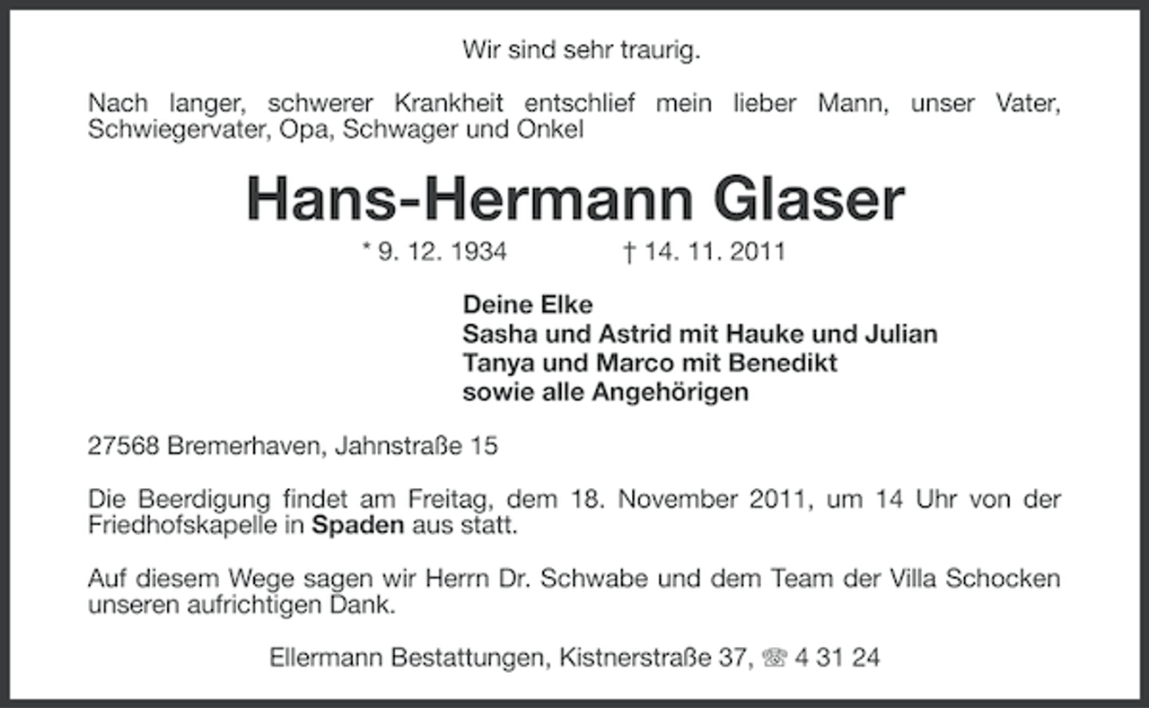 <p>Wir sind sehr traurig.<br />Nach langer, schwerer Krankheit entschlief mein lieber Mann, unser Vater,<br />Schwiegervater, Opa, Schwager und Onkel</p><p>Hans-Hermann Glaser<br />* 9. 12. 1934</p><p>† 14. 11. 2011</p><p>Deine Elke<br />Sasha und Astrid mit Hauke und Julian<br />Tanya und Marco mit Benedikt<br />sowie alle Angehörigen<br />27568 Bremerhaven, Jahnstraße 15<br />Die Beerdigung findet am Freitag, dem 18. November 2011, um 14 Uhr von der<br />Friedhofskapelle in Spaden aus statt.<br />Auf diesem Wege sagen wir Herrn Dr. Schwabe und dem Team der Villa Schocken<br />unseren aufrichtigen Dank.<br />Ellermann Bestattungen, Kistnerstraße 37, 4 31 24</p>