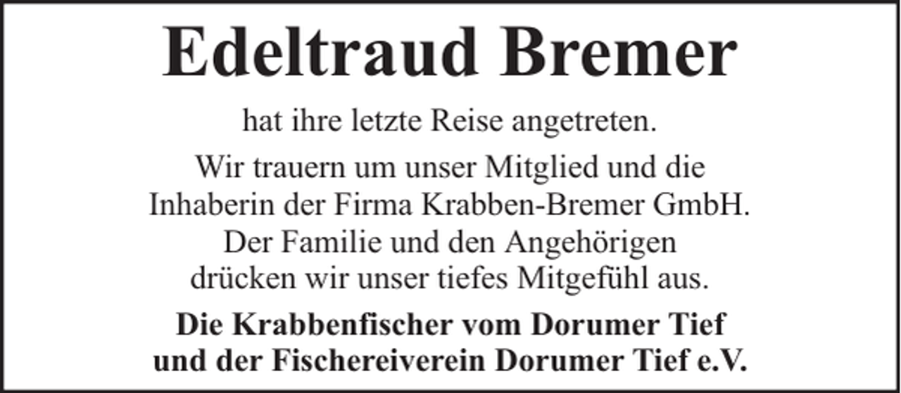 <p>Edeltraud Bremer</p><p>hat ihre letzte Reise angetreten.<br />Wir trauern um unser Mitglied und die<br />Inhaberin der Firma Krabben-Bremer GmbH.<br />Der Familie und den Angehörigen<br />drücken wir unser tiefes Mitgefühl aus.<br />Die Krabbenfischer vom Dorumer Tief<br />und der Fischereiverein Dorumer Tief e.V.</p>