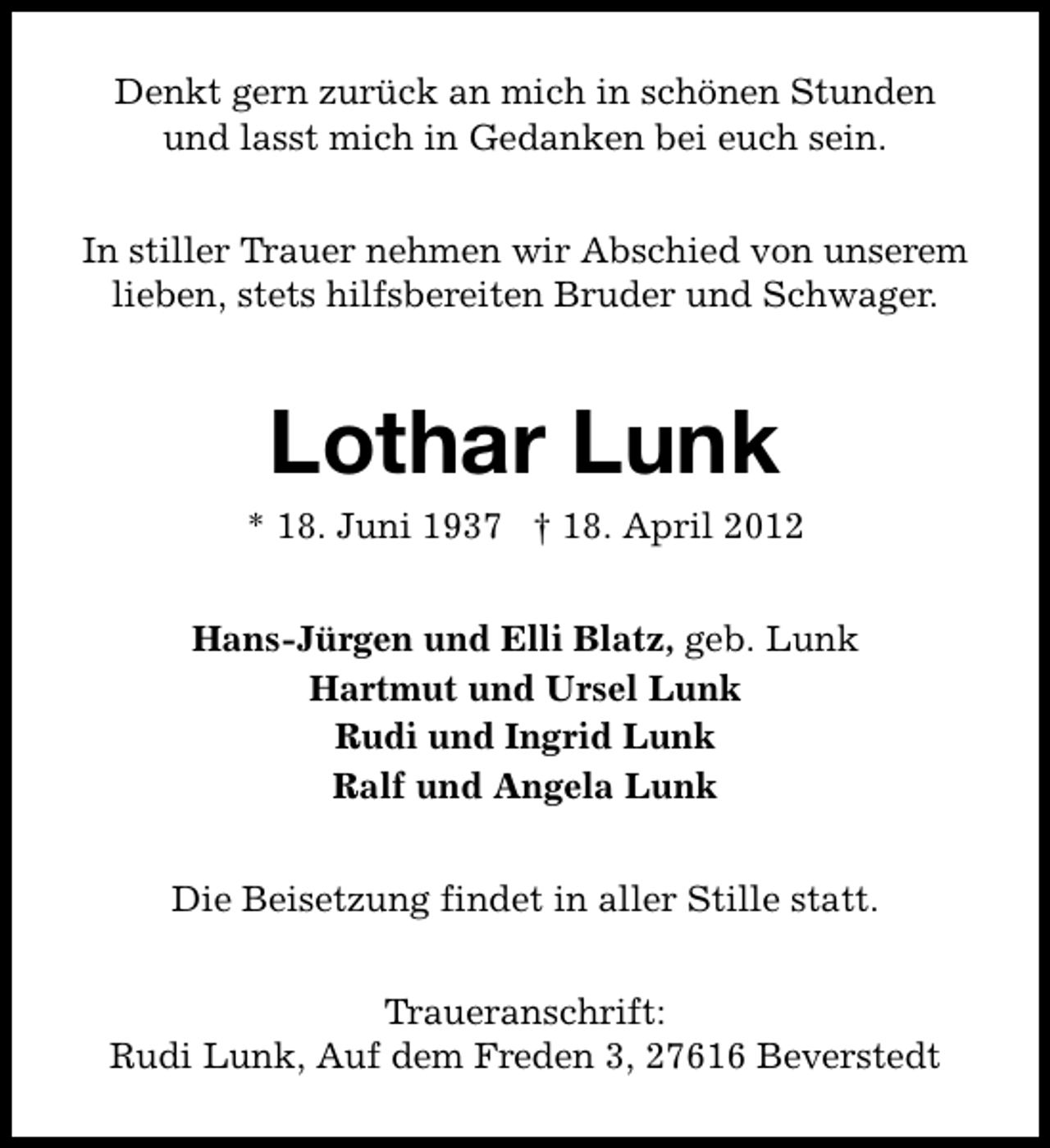 <p>Denkt gern zurück an mich in schönen Stunden<br />und lasst mich in Gedanken bei euch sein.<br />In stiller Trauer nehmen wir Abschied von unserem<br />lieben, stets hilfsbereiten Bruder und Schwager.</p><p>Lothar Lunk</p><p>* 18. Juni 1937 † 18. April 2012<br />Hans-Jürgen und Elli Blatz, geb. Lunk<br />Hartmut und Ursel Lunk<br />Rudi und Ingrid Lunk<br />Ralf und Angela Lunk<br />Die Beisetzung findet in aller Stille statt.<br />Traueranschrift:<br />Rudi Lunk, Auf dem Freden 3, 27616 Beverstedt</p>