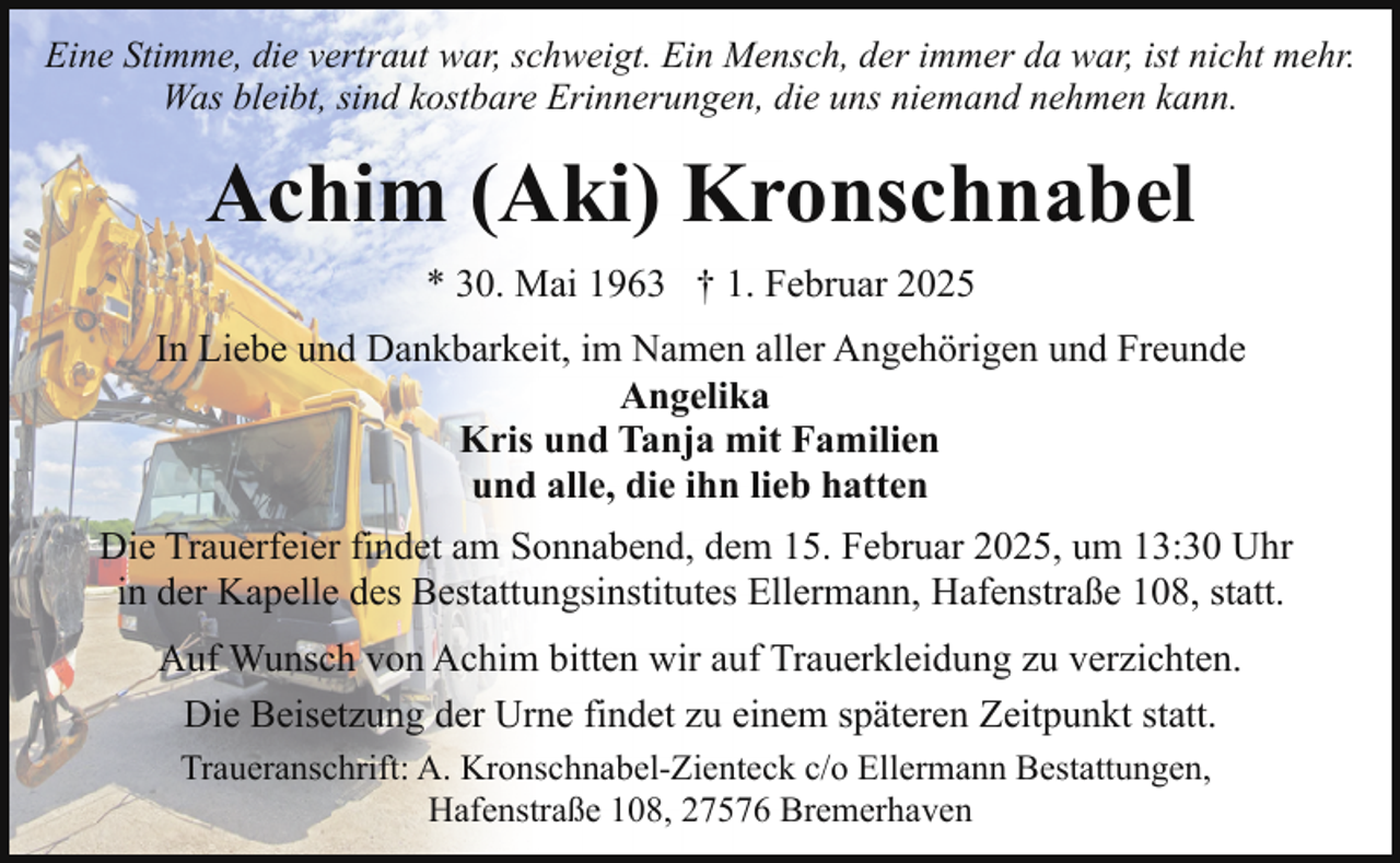 <p>Eine Stimme, die vertraut war, schweigt. Ein Mensch, der immer da war, ist nicht mehr.<br />Was bleibt, sind kostbare Erinnerungen, die uns niemand nehmen kann.</p><p>Achim (Aki) Kronschnabel<br />* 30. Mai 1963 † 1. Februar 2025<br />In Liebe und Dankbarkeit, im Namen aller Angehörigen und Freunde<br />Angelika<br />Kris und Tanja mit Familien<br />und alle, die ihn lieb hatten<br />Die Trauerfeier findet am Sonnabend, dem 15. Februar 2025, um 13:30 Uhr<br />in der Kapelle des Bestattungsinstitutes Ellermann, Hafenstraße 108, statt.<br />Auf Wunsch von Achim bitten wir auf Trauerkleidung zu verzichten.<br />Die Beisetzung der Urne findet zu einem späteren Zeitpunkt statt.<br />Traueranschrift: A. Kronschnabel-Zienteck c/o Ellermann Bestattungen,<br />Hafenstraße 108, 27576 Bremerhaven</p>