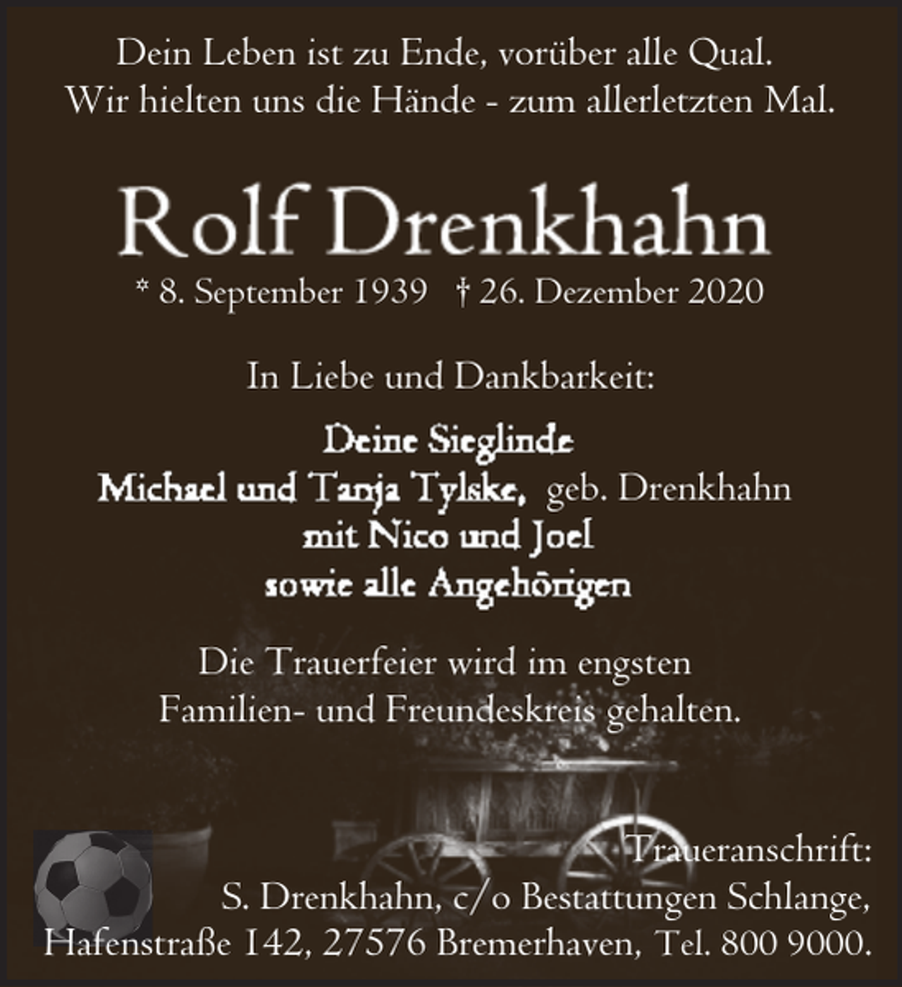 <p>Dein Leben ist zu Ende, vorüber alle Qual.<br />Wir hielten uns die Hände - zum allerletzten Mal.</p><p>* 8. September 1939 † 26. Dezember 2020</p><p>In Liebe und Dankbarkeit:<br />geb. Drenkhahn</p><p>Die Trauerfeier wird im engsten<br />Familien- und Freundeskreis gehalten.<br />Traueranschrift:<br />S. Drenkhahn, c/o Bestattungen Schlange,<br />Hafenstraße 142, 27576 Bremerhaven, Tel. 800 9000.</p>