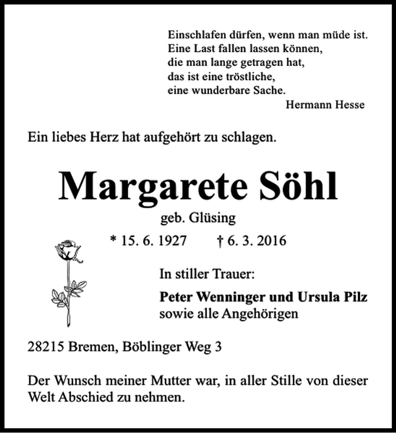 <p>Einschlafen dürfen, wenn man müde ist.<br />Eine Last fallen lassen können,<br />die man lange getragen hat,<br />das ist eine tröstliche,<br />eine wunderbare Sache.<br />Hermann Hesse</p><p>Ein liebes Herz hat aufgehört zu schlagen.</p><p>Margarete Söhl<br />geb. Glüsing<br />* 15. 6. 1927</p><p>† 6. 3. 2016</p><p>In stiller Trauer:<br />Peter Wenninger und Ursula Pilz<br />sowie alle Angehörigen<br />28215 Bremen, Böblinger Weg 3<br />Der Wunsch meiner Mutter war, in aller Stille von dieser<br />Welt Abschied zu nehmen.</p>