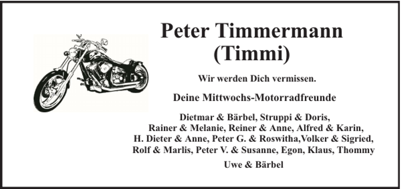 <p>Peter Timmermann<br />(Timmi)<br />Wir werden Dich vermissen.</p><p>Deine Mittwochs-Motorradfreunde<br />Dietmar &amp; Bärbel, Struppi &amp; Doris,<br />Rainer &amp; Melanie, Reiner &amp; Anne, Alfred &amp; Karin,<br />H. Dieter &amp; Anne, Peter G. &amp; Roswitha,Volker &amp; Sigried,<br />Rolf &amp; Marlis, Peter V. &amp; Susanne, Egon, Klaus, Thommy<br />Uwe &amp; Bärbel</p>