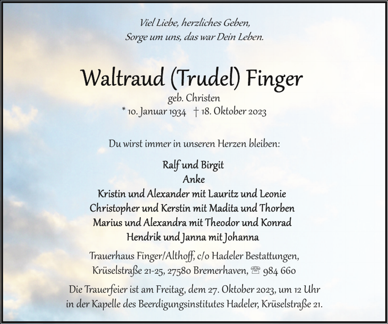 <p>Viel Liebe, herzliches Geben,<br />Sorge um uns, das war Dein Leben.</p><p>geb. Christen<br />* 10. Januar 1934 † 18. Oktober 2023<br />Du wirst immer in unseren Herzen bleiben:</p><p>Trauerhaus Finger/Althoﬀ, c/o Hadeler Bestattungen,<br />Kr!selst"aße 21­25, 27580 Bremerhaven, ' 984 660<br />Die Trauerfeier ist am Freitag, dem 27. Oktober 2023, um 12 Uhr<br />in der Kapelle des Beerdigngsinstittes Hadeler, Kr!selst"aße 21.</p>