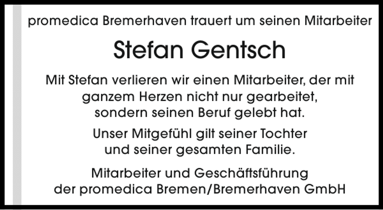 <p>promedica Bremerhaven trauert um seinen Mitarbeiter</p>
<p>Stefan Gentsch<br />Mit Stefan verlieren wir einen Mitarbeiter, der mit<br />ganzem Herzen nicht nur gearbeitet,<br />sondern seinen Beruf gelebt hat.<br />Unser Mitgefühl gilt seiner Tochter<br />und seiner gesamten Familie.<br />Mitarbeiter und Geschäftsführung<br />der promedica Bremen/Bremerhaven GmbH</p>