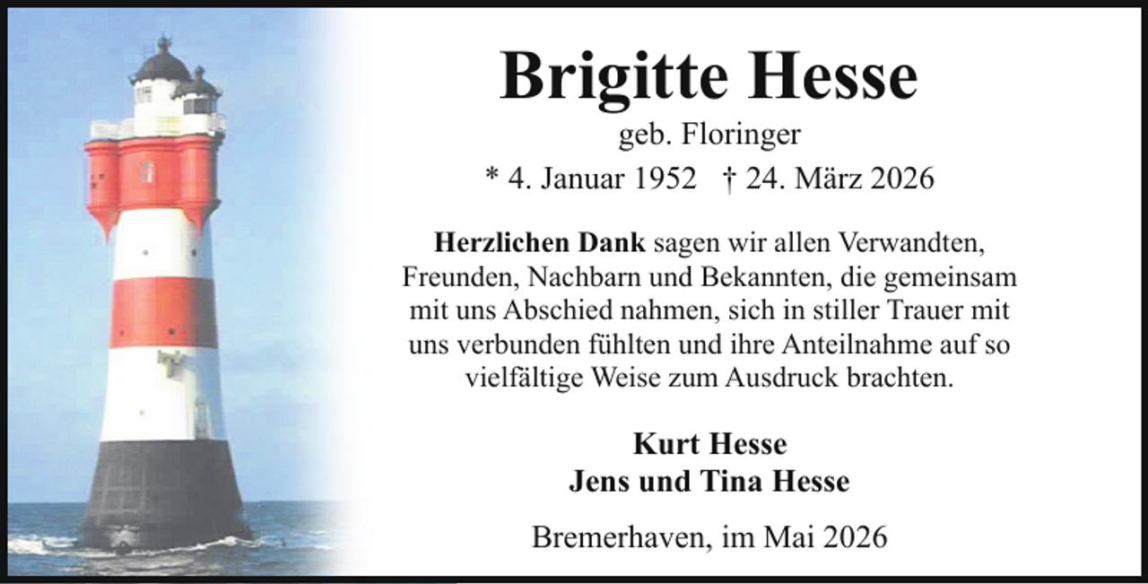 <p>Brigitte Hesse</p><p>geb. Floringer<br />* 4. Januar 1952 † 24. März 2026<br />Herzlichen Dank sagen wir allen Verwandten,<br />Freunden, Nachbarn und Bekannten, die gemeinsam<br />mit uns Abschied nahmen, sich in stiller Trauer mit<br />uns verbunden fühlten und ihre Anteilnahme auf so<br />vielfältige Weise zum Ausdruck brachten.</p><p>Kurt Hesse<br />Jens und Tina Hesse<br />Bremerhaven, im Mai 2026</p>