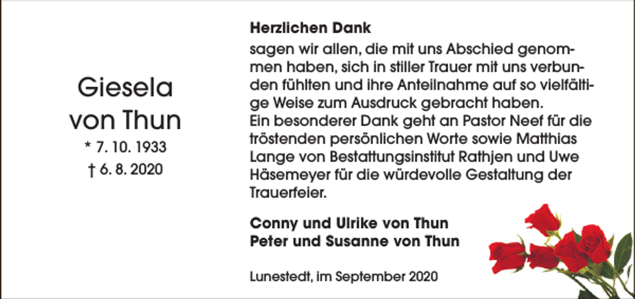 <p>Giesela<br />von Thun<br />* 7. 10. 1933<br />† 6. 8. 2020</p><p>Herzlichen Dank<br />sagen wir allen, die mit uns Abschied genommen haben, sich in stiller Trauer mit uns verbunden fühlten und ihre Anteilnahme auf so vielfältige Weise zum Ausdruck gebracht haben.<br />Ein besonderer Dank geht an Pastor Neef für die<br />tröstenden persönlichen Worte sowie Matthias<br />Lange von Bestattungsinstitut Rathjen und Uwe<br />Häsemeyer für die würdevolle Gestaltung der<br />Trauerfeier.<br />Conny und Ulrike von Thun<br />Peter und Susanne von Thun<br />Lunestedt, im September 2020</p>