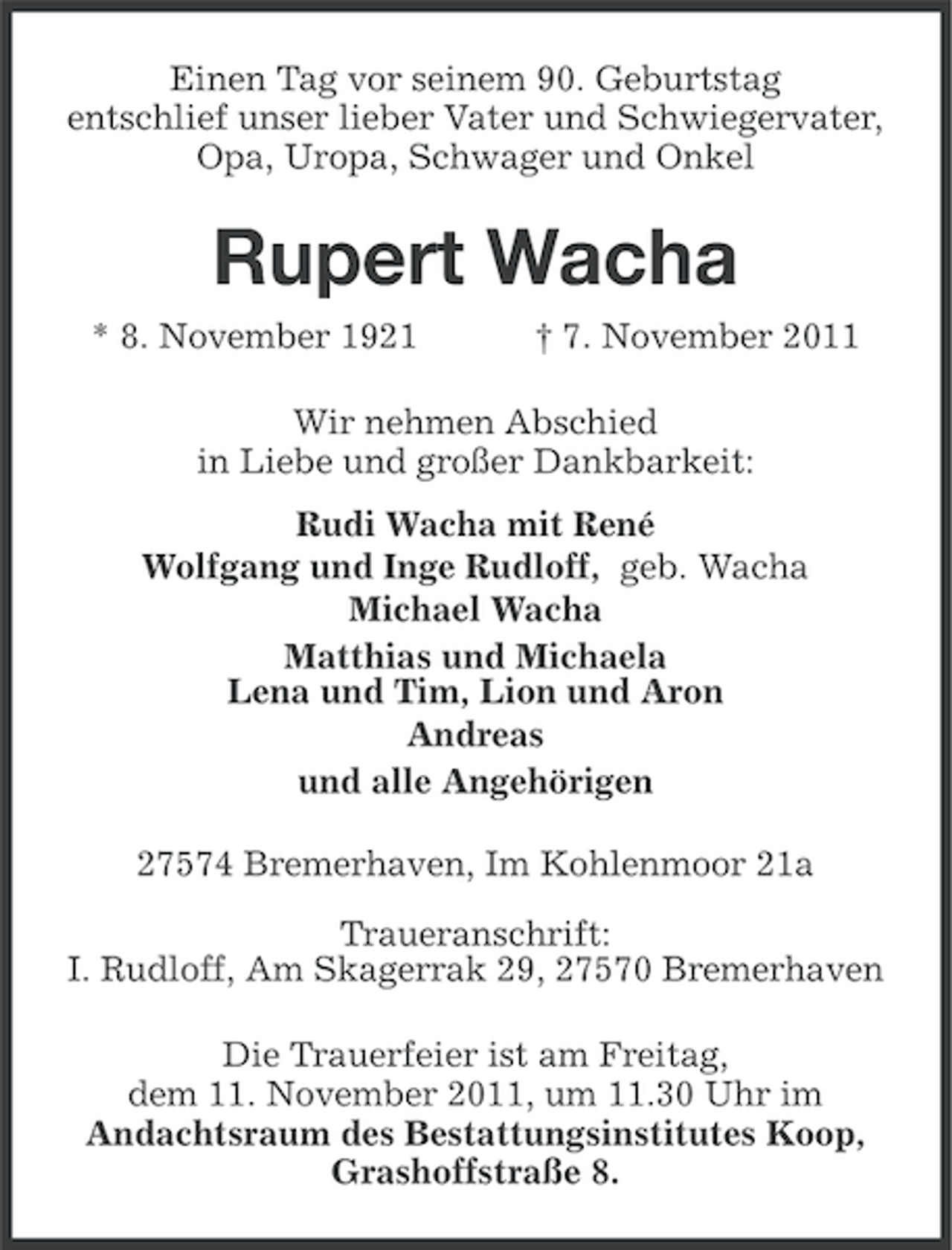 <p>Einen Tag vor seinem 90. Geburtstag<br />entschlief unser lieber Vater und Schwiegervater,<br />Opa, Uropa, Schwager und Onkel</p><p>Rupert Wacha<br />* 8. November 1921</p><p>† 7. November 2011</p><p>Wir nehmen Abschied<br />in Liebe und großer Dankbarkeit:<br />Rudi Wacha mit René<br />Wolfgang und Inge Rudloff, geb. Wacha<br />Michael Wacha<br />Matthias und Michaela<br />Lena und Tim, Lion und Aron<br />Andreas<br />und alle Angehörigen<br />27574 Bremerhaven, Im Kohlenmoor 21a<br />Traueranschrift:<br />I. Rudloff, Am Skagerrak 29, 27570 Bremerhaven<br />Die Trauerfeier ist am Freitag,<br />dem 11. November 2011, um 11.30 Uhr im<br />Andachtsraum des Bestattungsinstitutes Koop,<br />Grashoffstraße 8.</p>