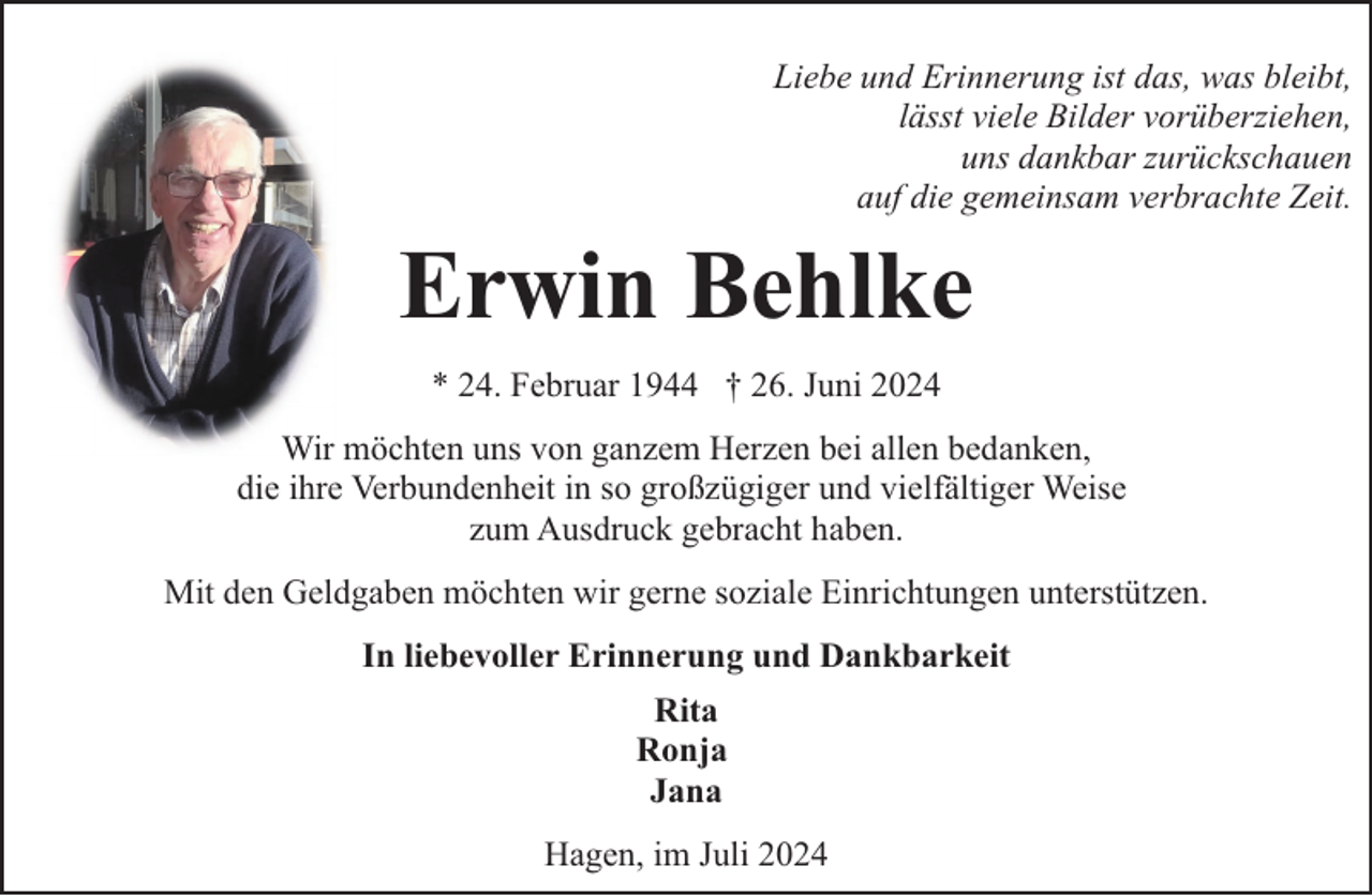 <p>Liebe und Erinnerung ist das, was bleibt,<br />lässt viele Bilder vorüberziehen,<br />uns dankbar zurückschauen<br />auf die gemeinsam verbrachte Zeit.</p><p>Erwin Behlke<br />* 24. Februar 1944 † 26. Juni 2024<br />Wir möchten uns von ganzem Herzen bei allen bedanken,<br />die ihre Verbundenheit in so großzügiger und vielfältiger Weise<br />zum Ausdruck gebracht haben.<br />Mit den Geldgaben möchten wir gerne soziale Einrichtungen unterstützen.<br />In liebevoller Erinnerung und Dankbarkeit<br />Rita<br />Ronja<br />Jana<br />Hagen, im Juli 2024</p>