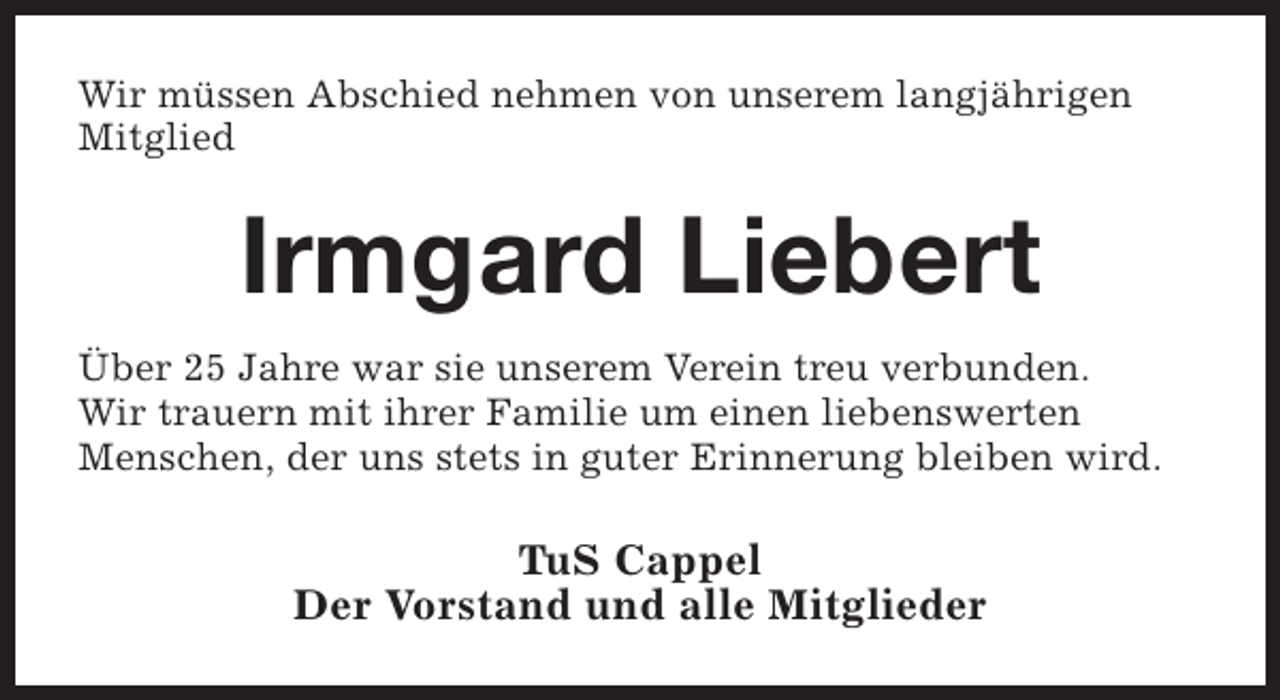 <p>Wir müssen Abschied nehmen von unserem langjährigen<br />Mitglied</p><p>Irmgard Liebert<br />Über 25 Jahre war sie unserem Verein treu verbunden.<br />Wir trauern mit ihrer Familie um einen liebenswerten<br />Menschen, der uns stets in guter Erinnerung bleiben wird.</p><p>TuS Cappel<br />Der Vorstand und alle Mitglieder</p>