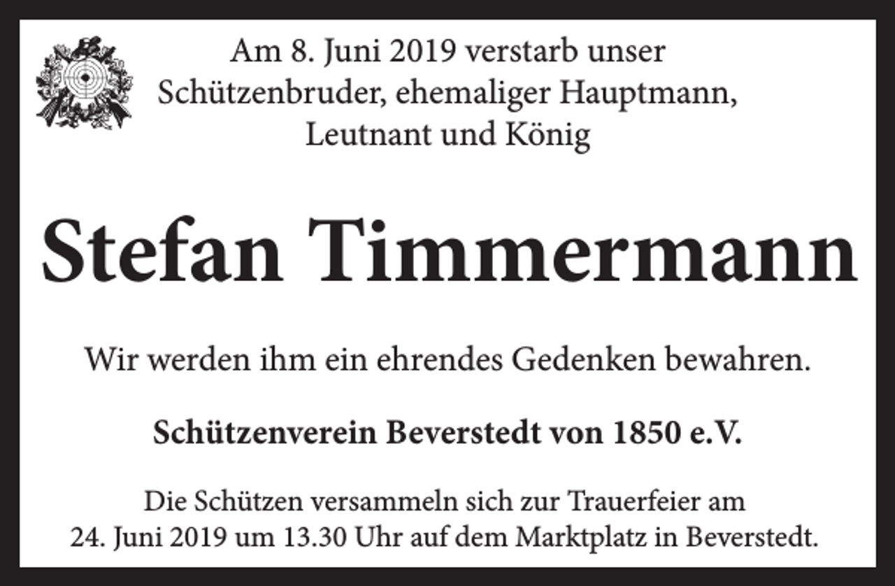 <p>Am 8. Juni 2019 verstarb unser<br />Schützenbruder, ehemaliger Hauptmann,<br />Leutnant und König</p><p>Stefan Timmermann<br />Wir werden ihm ein ehrendes Gedenken bewahren.<br />Schützenverein Beverstedt von 1850 e.V.<br />Die Schützen versammeln sich zur Trauerfeier am<br />24. Juni 2019 um 13.30 Uhr auf dem Marktplatz in Beverstedt.</p>