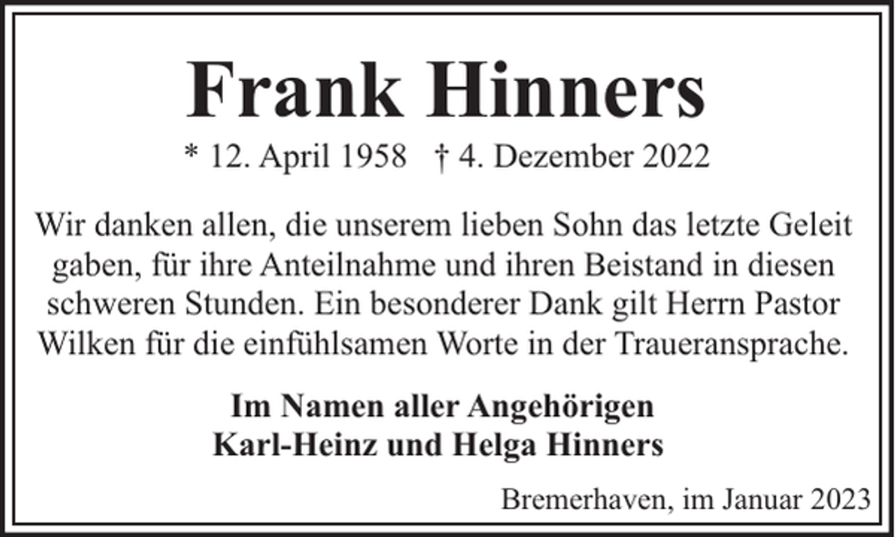 <p>Frank Hinners</p><p>* 12. April 1958 † 4. Dezember 2022<br />Wir danken allen, die unserem lieben Sohn das letzte Geleit<br />gaben, für ihre Anteilnahme und ihren Beistand in diesen<br />schweren Stunden. Ein besonderer Dank gilt Herrn Pastor<br />Wilken für die einfühlsamen Worte in der Traueransprache.<br />Im Namen aller Angehörigen<br />Karl-Heinz und Helga Hinners<br />Bremerhaven, im Januar 2023</p>
