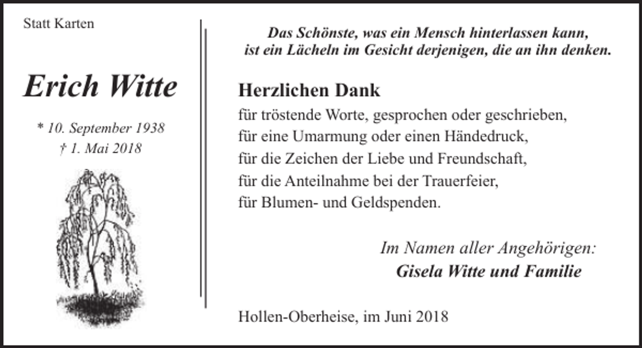 <p>Statt Karten</p><p>Erich Witte<br />* 10. September 1938<br />† 1. Mai 2018</p><p>Das Schönste, was ein Mensch hinterlassen kann,<br />ist ein Lächeln im Gesicht derjenigen, die an ihn denken.</p><p>Herzlichen Dank<br />für tröstende Worte, gesprochen oder geschrieben,<br />für eine Umarmung oder einen Händedruck,<br />für die Zeichen der Liebe und Freundschaft,<br />für die Anteilnahme bei der Trauerfeier,<br />für Blumen- und Geldspenden.</p><p>Im Namen aller Angehörigen:<br />Gisela Witte und Familie<br />Hollen-Oberheise, im Juni 2018</p>