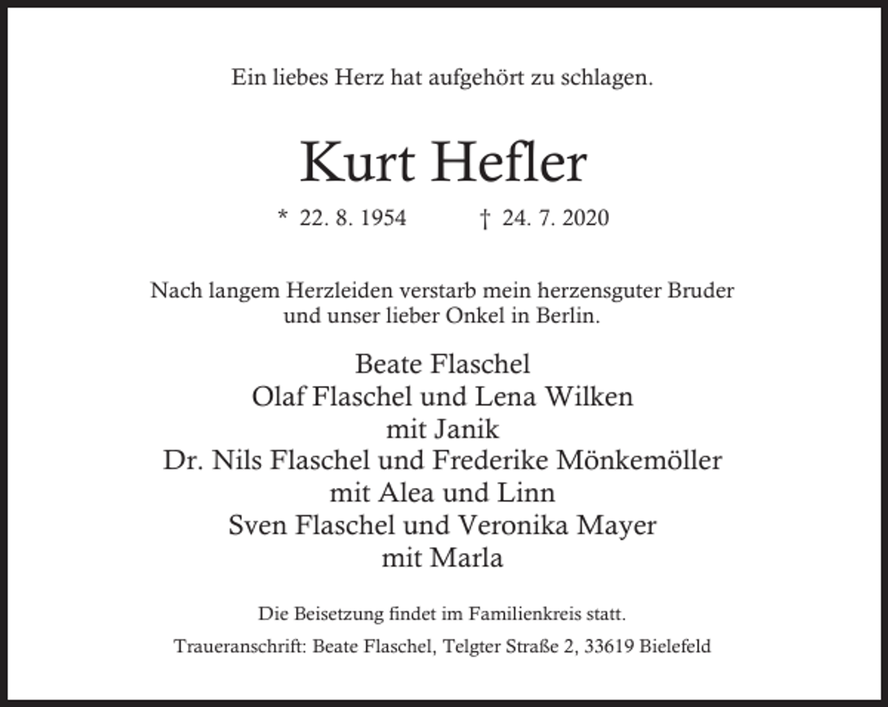 <p>Ein liebes Herz hat aufgehört zu schlagen.</p><p>Kurt Hefler<br />* 22. 8. 1954</p><p>† 24. 7. 2020</p><p>Nach langem Herzleiden verstarb mein herzensguter Bruder<br />und unser lieber Onkel in Berlin.</p><p>Beate Flaschel<br />Olaf Flaschel und Lena Wilken<br />mit Janik<br />Dr. Nils Flaschel und Frederike Mönkemöller<br />mit Alea und Linn<br />Sven Flaschel und Veronika Mayer<br />mit Marla<br />Die Beisetzung findet im Familienkreis statt.</p><p>Traueranschrift: Beate Flaschel, Telgter Straße 2, 33619 Bielefeld</p>