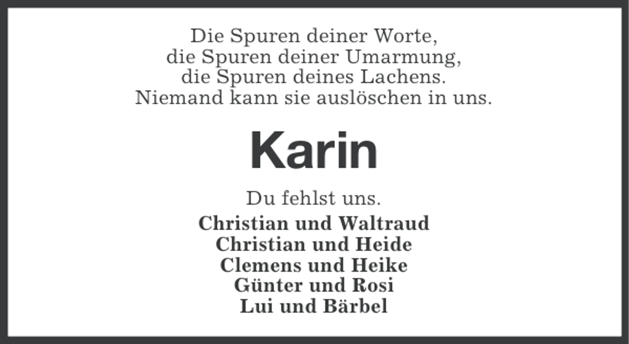 <p>Die Spuren deiner Worte,<br />die Spuren deiner Umarmung,<br />die Spuren deines Lachens.<br />Niemand kann sie auslöschen in uns.</p><p>Karin<br />Du fehlst uns.<br />Christian und Waltraud<br />Christian und Heide<br />Clemens und Heike<br />Günter und Rosi<br />Lui und Bärbel</p>