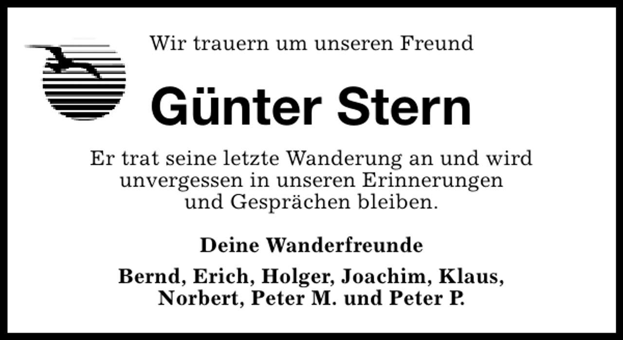 <p>Wir trauern um unseren Freund</p><p>Günter Stern<br />Er trat seine letzte Wanderung an und wird<br />unvergessen in unseren Erinnerungen<br />und Gesprächen bleiben.<br />Deine Wanderfreunde<br />Bernd, Erich, Holger, Joachim, Klaus,<br />Norbert, Peter M. und Peter P.</p>