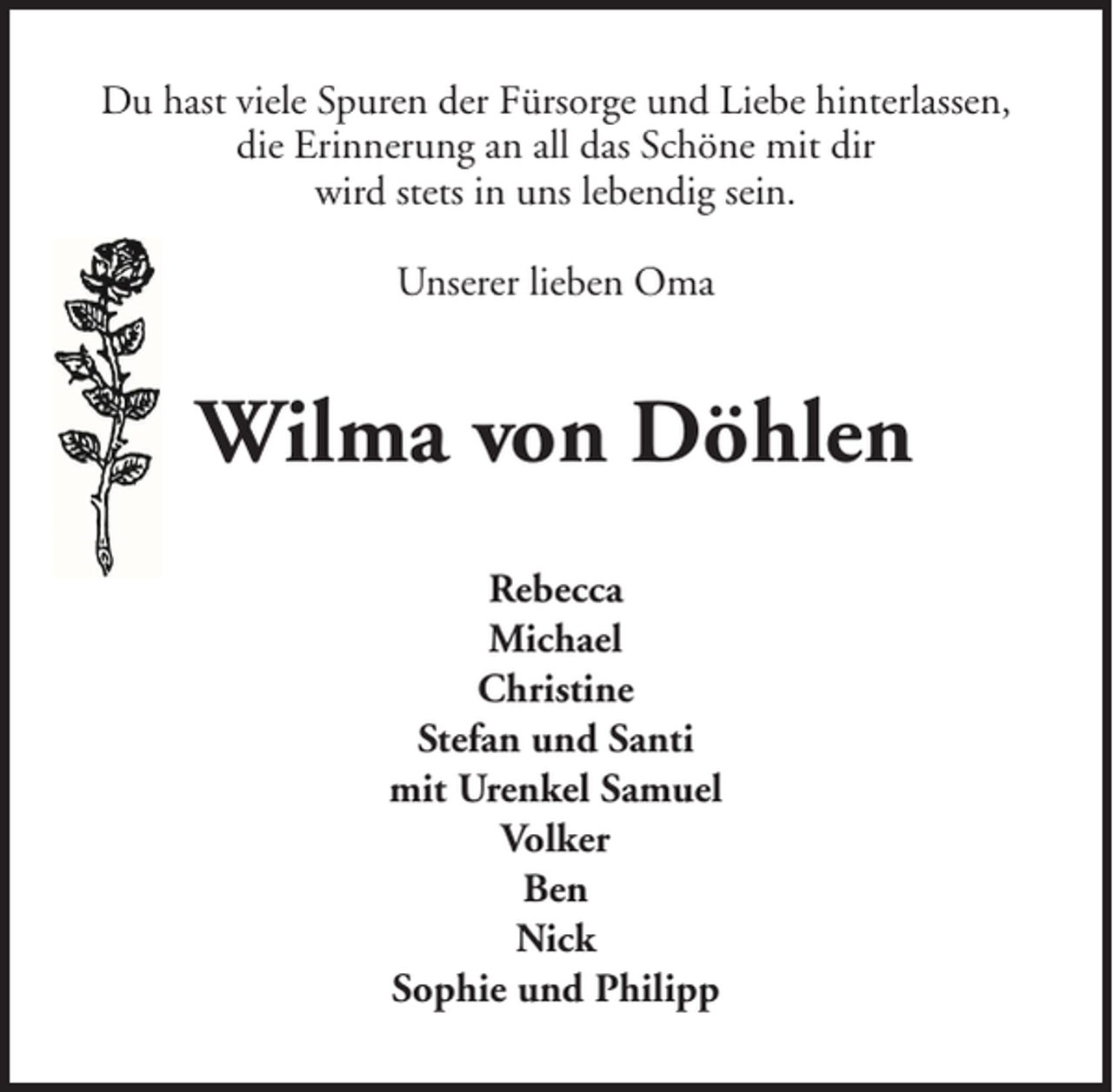<p>Du hast viele Spuren der Fürsorge und Liebe hinterlassen,<br />die Erinnerung an all das Schöne mit dir<br />wird stets in uns lebendig sein.<br />Unserer lieben Oma</p><p>Wilma von Döhlen<br />Rebecca<br />Michael<br />Christine<br />Stefan und Santi<br />mit Urenkel Samuel<br />Volker<br />Ben<br />Nick<br />Sophie und Philipp</p>