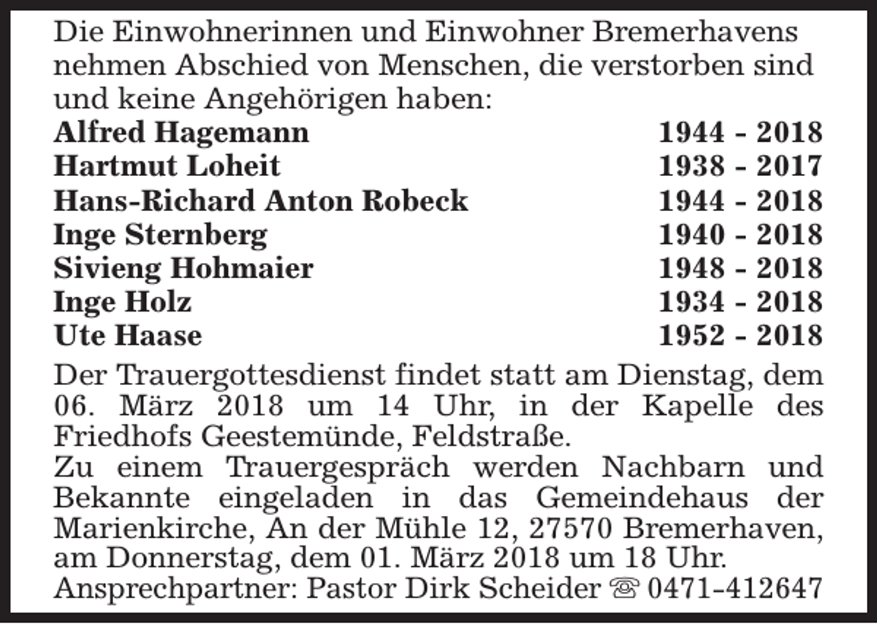 <p>Die Einwohnerinnen und Einwohner Bremerhavens<br />nehmen Abschied von Menschen, die verstorben sind<br />und keine Angehörigen haben:<br />Alfred Hagemann<br />1944 - 2018<br />Hartmut Loheit<br />1938 - 2017<br />Hans-Richard Anton Robeck<br />1944 - 2018<br />Inge Sternberg<br />1940 - 2018<br />Sivieng Hohmaier<br />1948 - 2018<br />Inge Holz<br />1934 - 2018<br />Ute Haase<br />1952 - 2018<br />Der Trauergottesdienst findet statt am Dienstag, dem<br />06. März 2018 um 14 Uhr, in der Kapelle des<br />Friedhofs Geestemünde, Feldstraße.<br />Zu einem Trauergespräch werden Nachbarn und<br />Bekannte eingeladen in das Gemeindehaus der<br />Marienkirche, An der Mühle 12, 27570 Bremerhaven,<br />am Donnerstag, dem 01. März 2018 um 18 Uhr.<br />Ansprechpartner: Pastor Dirk Scheider s 0471-412647</p>