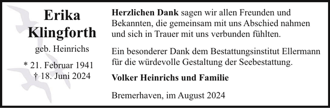 <p>Erika<br />Klingforth<br />geb. Heinrichs<br />* 21. Februar 1941<br />† 18. Juni 2024</p><p>Herzlichen Dank sagen wir allen Freunden und<br />Bekannten, die gemeinsam mit uns Abschied nahmen<br />und sich in Trauer mit uns verbunden fühlten.<br />Ein besonderer Dank dem Bestattungsinstitut Ellermann<br />für die würdevolle Gestaltung der Seebestattung.<br />Volker Heinrichs und Familie<br />Bremerhaven, im August 2024</p>