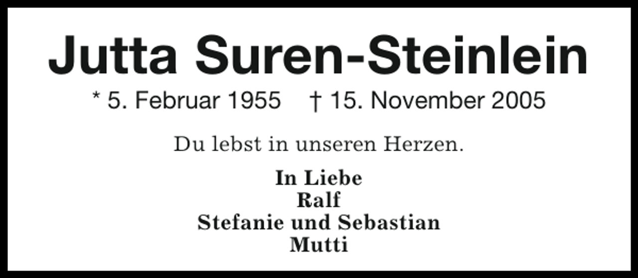 <p>Jutta Suren-Steinlein<br />* 5. Februar 1955</p><p>† 15. November 2005</p><p>Du lebst in unseren Herzen.<br />In Liebe<br />Ralf<br />Stefanie und Sebastian<br />Mutti</p>