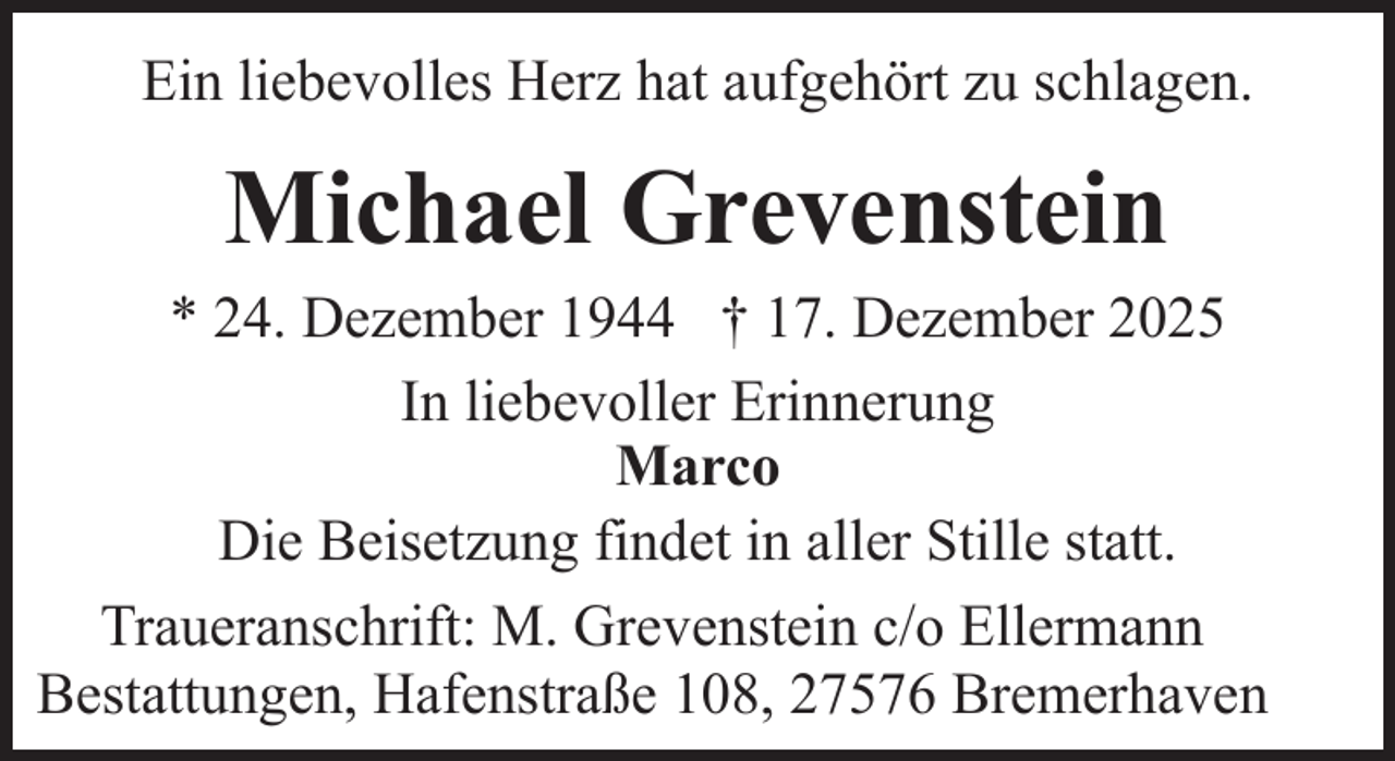 <p>Ein liebevolles Herz hat aufgehört zu schlagen.</p><p>Michael Grevenstein<br />* 24. Dezember 1944 † 17. Dezember 2025<br />In liebevoller Erinnerung<br />Marco<br />Die Beisetzung findet in aller Stille statt.<br />Traueranschrift: M. Grevenstein c/o Ellermann<br />Bestattungen, Hafenstraße 108, 27576 Bremerhaven</p>