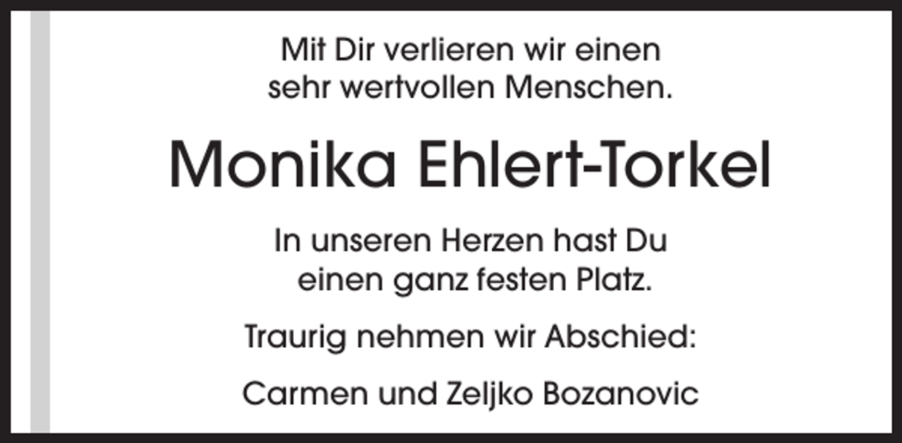 <p>Mit Dir verlieren wir einen<br />sehr wertvollen Menschen.</p><p>Monika Ehlert-Torkel<br />In unseren Herzen hast Du<br />einen ganz festen Platz.<br />Traurig nehmen wir Abschied:<br />Carmen und Zeljko Bozanovic</p>