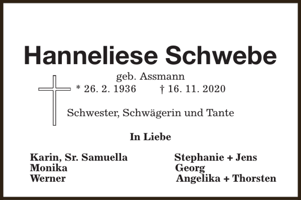 <p>Hanneliese Schwebe<br />geb. Assmann<br />* 26. 2. 1936<br />† 16. 11. 2020</p><p>Schwester, Schwägerin und Tante<br />In Liebe<br />Karin, Sr. Samuella<br />Monika<br />Werner</p><p>Stephanie + Jens<br />Georg<br />Angelika + Thorsten</p>