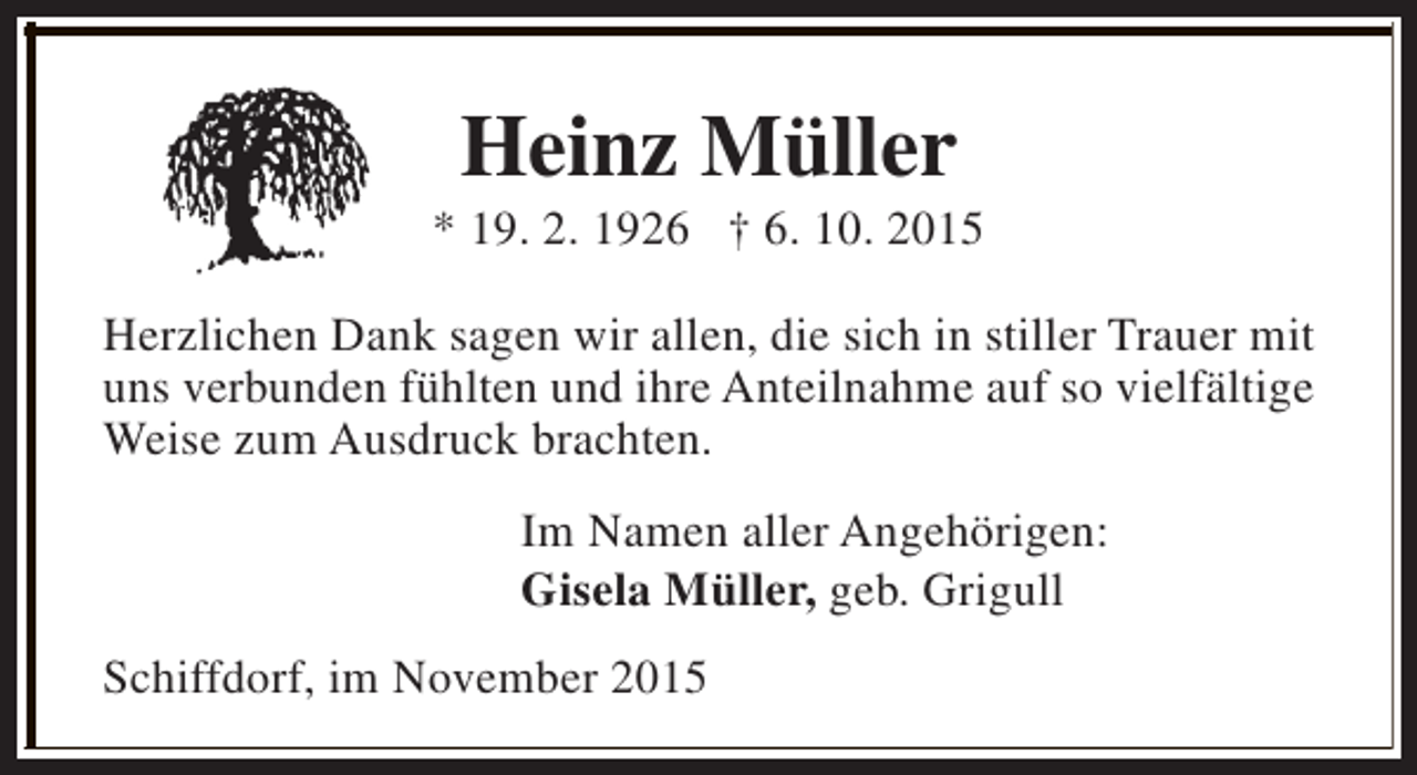 <p>Heinz Müller</p><p>* 19. 2. 1926 † 6. 10. 2015<br />Herzlichen Dank sagen wir allen, die sich in stiller Trauer mit<br />uns verbunden fühlten und ihre Anteilnahme auf so vielfältige<br />Weise zum Ausdruck brachten.<br />Im Namen aller Angehörigen:<br />Gisela Müller, geb. Grigull<br />Schiffdorf, im November 2015</p>