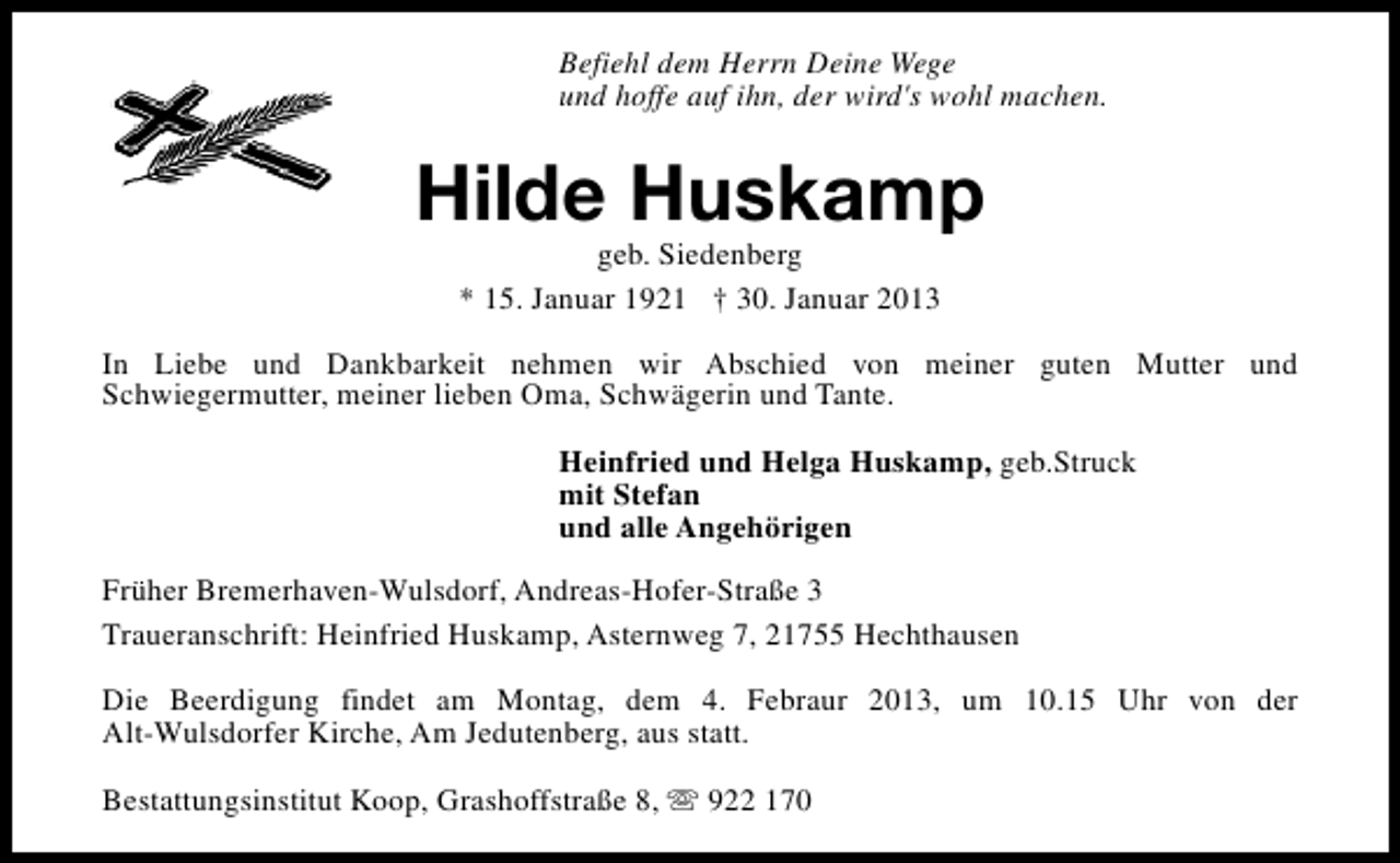 <p>Befiehl dem Herrn Deine Wege<br />und hoffe auf ihn, der wird's wohl machen.</p><p>Hilde Huskamp<br />geb. Siedenberg<br />* 15. Januar 1921 † 30. Januar 2013</p><p>In Liebe und Dankbarkeit nehmen wir Abschied von meiner guten Mutter und<br />Schwiegermutter, meiner lieben Oma, Schwägerin und Tante.<br />Heinfried und Helga Huskamp, geb.Struck<br />mit Stefan<br />und alle Angehörigen<br />Früher Bremerhaven-Wulsdorf, Andreas-Hofer-Straße 3<br />Traueranschrift: Heinfried Huskamp, Asternweg 7, 21755 Hechthausen<br />Die Beerdigung findet am Montag, dem 4. Febraur 2013, um 10.15 Uhr von der<br />Alt-Wulsdorfer Kirche, Am Jedutenberg, aus statt.<br />Bestattungsinstitut Koop, Grashoffstraße 8, s 922 170</p>