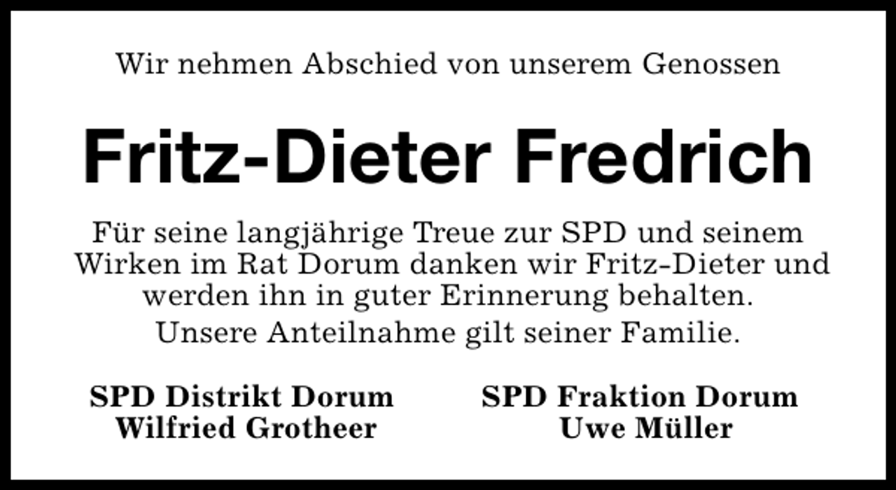 <p>Wir nehmen Abschied von unserem Genossen</p><p>Fritz-Dieter Fredrich<br />Für seine langjährige Treue zur SPD und seinem<br />Wirken im Rat Dorum danken wir Fritz-Dieter und<br />werden ihn in guter Erinnerung behalten.<br />Unsere Anteilnahme gilt seiner Familie.<br />SPD Distrikt Dorum<br />Wilfried Grotheer</p><p>SPD Fraktion Dorum<br />Uwe Müller</p>