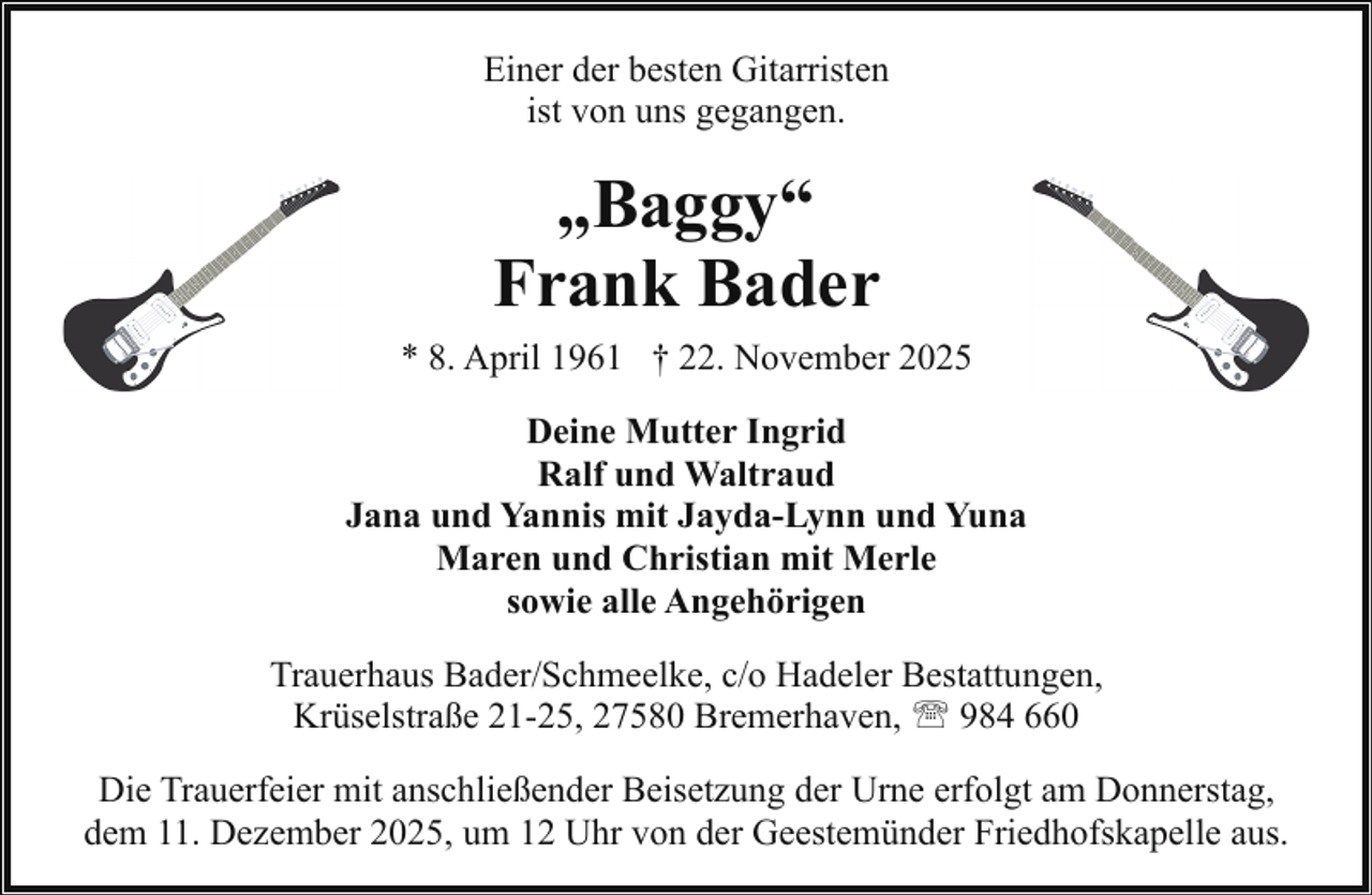 <p>Einer der besten Gitarristen<br />ist von uns gegangen.</p><p>„Baggy“<br />Frank Bader<br />* 8. April 1961 † 22. November 2025<br />Deine Mutter Ingrid<br />Ralf und Waltraud<br />Jana und Yannis mit Jayda-Lynn und Yuna<br />Maren und Christian mit Merle<br />sowie alle Angehörigen<br />Trauerhaus Bader/Schmeelke, c/o Hadeler Bestattungen,<br />Krüselstraße 21-25, 27580 Bremerhaven, ' 984 660<br />Die Trauerfeier mit anschließender Beisetzung der Urne erfolgt am Donnerstag,<br />dem 11. Dezember 2025, um 12 Uhr von der Geestemünder Friedhofskapelle aus.</p>
