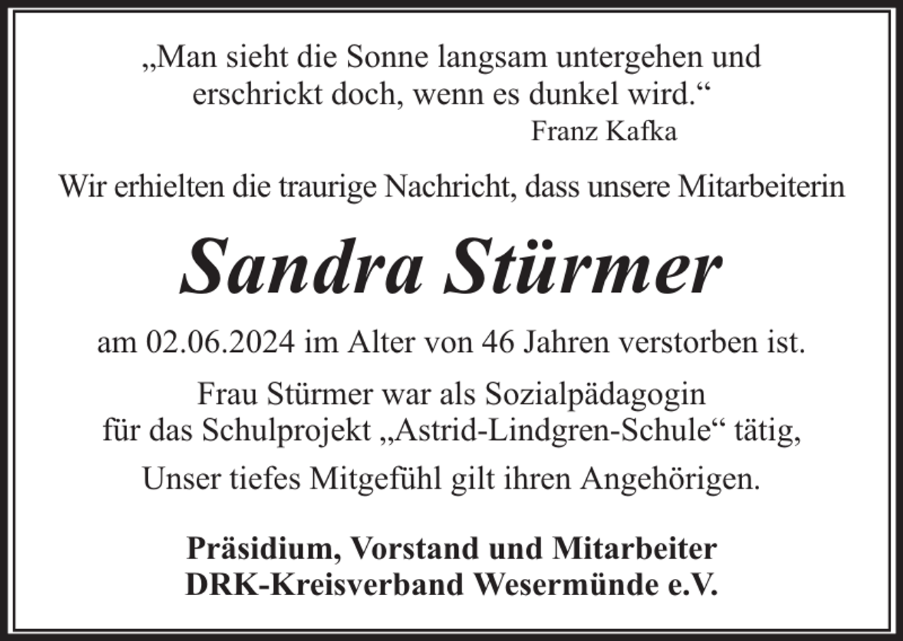<p>„Man sieht die Sonne langsam untergehen und<br />erschrickt doch, wenn es dunkel wird.“<br />Franz Kafka</p><p>Wir erhielten die traurige Nachricht, dass unsere Mitarbeiterin</p><p>Sandra Stürmer<br />am 02.06.2024 im Alter von 46 Jahren verstorben ist.<br />Frau Stürmer war als Sozialpädagogin<br />für das Schulprojekt „Astrid-Lindgren-Schule“ tätig,<br />Unser tiefes Mitgefühl gilt ihren Angehörigen.<br />Präsidium, Vorstand und Mitarbeiter<br />DRK-Kreisverband Wesermünde e.V.</p>