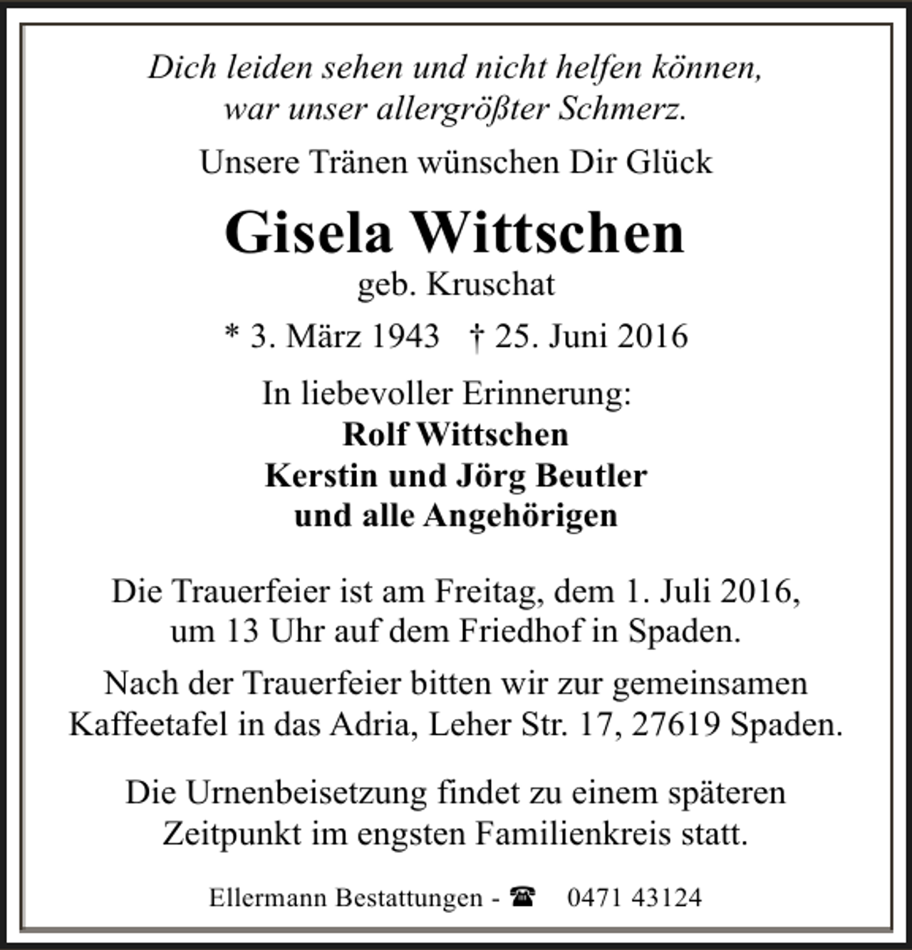 <p>Dich leiden sehen und nicht helfen können,<br />war unser allergrößter Schmerz.<br />Unsere Tränen wünschen Dir Glück</p>
<p>Gisela Wittschen</p>
<p>geb. Kruschat<br />* 3. März 1943 † 25. Juni 2016<br />In liebevoller Erinnerung:<br />Rolf Wittschen<br />Kerstin und Jörg Beutler<br />und alle Angehörigen<br />Die Trauerfeier ist am Freitag, dem 1. Juli 2016,<br />um 13 Uhr auf dem Friedhof in Spaden.<br />Nach der Trauerfeier bitten wir zur gemeinsamen<br />Kaffeetafel in das Adria, Leher Str. 17, 27619 Spaden.<br />Die Urnenbeisetzung findet zu einem späteren<br />Zeitpunkt im engsten Familienkreis statt.<br />Ellermann Bestattungen - (</p>
<p>0471 43124</p>