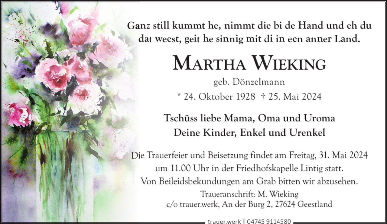 <p>anz still kummt he, nimmt die bi de Hand und eh du<br />dat weest, geit he sinnig mit di in een anner Land.</p>
<p>M ARTHA WIEKING<br />geb. Dönzelmann<br />* 24. Oktober 1928 † 25. Mai 2024</p>
<p>Tschüss liebe Mama, Oma und Uroma<br />Deine Kinder, Enkel und Urenkel<br />ie Trauerfeier und Beisetzung findet am Freitag, 31. Mai 2024<br />um 11.00 Uhr in der Friedhofskapelle Lintig statt.<br />Von Beileidsbekundungen am Grab bitten wir abzusehen.<br />Traueranschrift: M. Wieking<br />c/o trauer.werk, An der Burg 2, 27624 Geestland<br />trauer.werk | 04745 9114580</p>