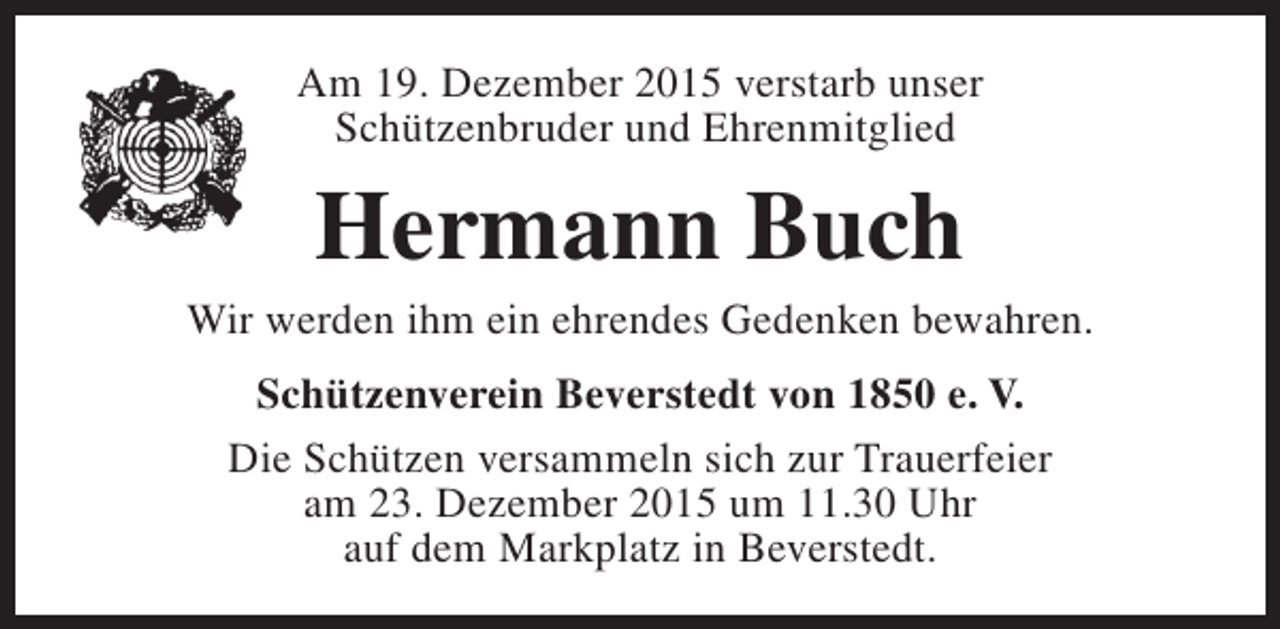 <p>Am 19. Dezember 2015 verstarb unser<br />Schützenbruder und Ehrenmitglied</p><p>Hermann Buch</p><p>Wir werden ihm ein ehrendes Gedenken bewahren.<br />Schützenverein Beverstedt von 1850 e. V.<br />Die Schützen versammeln sich zur Trauerfeier<br />am 23. Dezember 2015 um 11.30 Uhr<br />auf dem Markplatz in Beverstedt.</p>