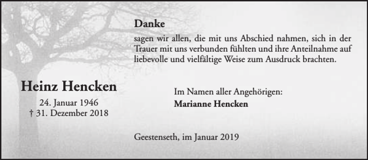 <p>Danke<br />sagen wir allen, die mit uns Abschied nahmen, sich in der<br />Trauer mit uns verbunden fühlten und ihre Anteilnahme auf<br />liebevolle und vielfältige Weise zum Ausdruck brachten.</p><p>Heinz Hencken<br />24. Januar 1946<br />† 31. Dezember 2018</p><p>Im Namen aller Angehörigen:<br />Marianne Hencken<br />Geestenseth, im Januar 2019</p>