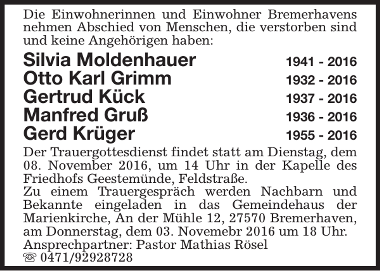 <p>Die Einwohnerinnen und Einwohner Bremerhavens<br />nehmen Abschied von Menschen, die verstorben sind<br />und keine Angehörigen haben:</p><p>Silvia Moldenhauer<br />Otto Karl Grimm<br />Gertrud Kück<br />Manfred Gruß<br />Gerd Krüger</p><p>1941 - 2016<br />1932 - 2016<br />1937 - 2016<br />1936 - 2016<br />1955 - 2016<br />Der Trauergottesdienst findet statt am Dienstag, dem<br />08. November 2016, um 14 Uhr in der Kapelle des<br />Friedhofs Geestemünde, Feldstraße.<br />Zu einem Trauergespräch werden Nachbarn und<br />Bekannte eingeladen in das Gemeindehaus der<br />Marienkirche, An der Mühle 12, 27570 Bremerhaven,<br />am Donnerstag, dem 03. Novemebr 2016 um 18 Uhr.<br />Ansprechpartner: Pastor Mathias Rösel<br />s 0471/92928728</p>