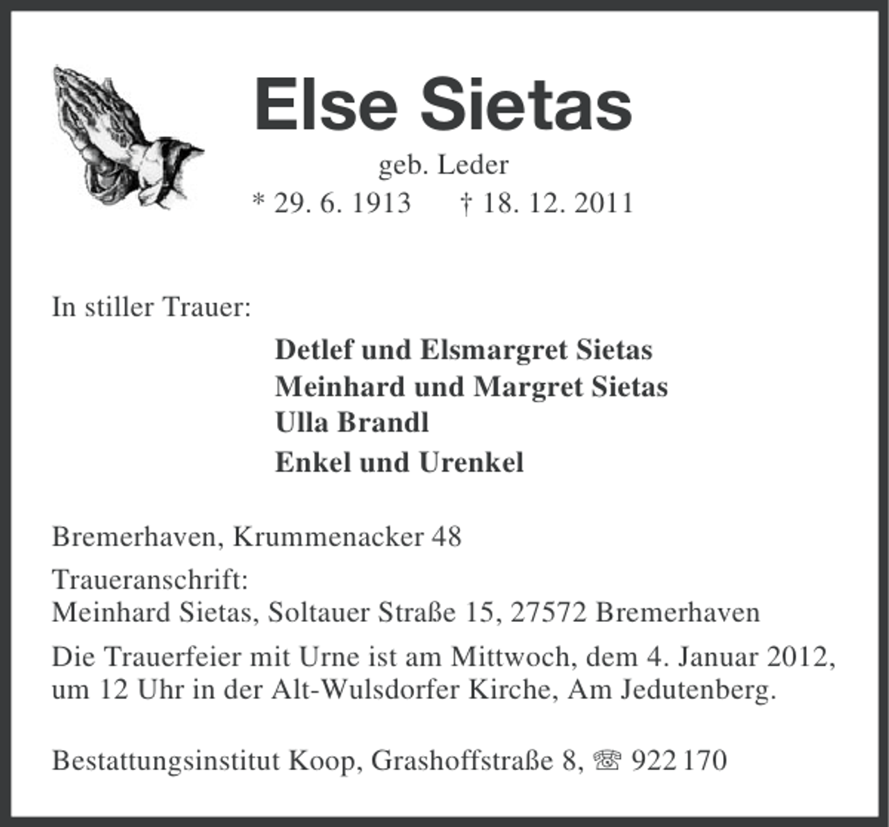 <p>Else Sietas<br />geb. Leder<br />* 29. 6. 1913<br />† 18. 12. 2011<br />In stiller Trauer:<br />Detlef und Elsmargret Sietas<br />Meinhard und Margret Sietas<br />Ulla Brandl<br />Enkel und Urenkel<br />Bremerhaven, Krummenacker 48<br />Traueranschrift:<br />Meinhard Sietas, Soltauer Straße 15, 27572 Bremerhaven<br />Die Trauerfeier mit Urne ist am Mittwoch, dem 4. Januar 2012,<br />um 12 Uhr in der Alt-Wulsdorfer Kirche, Am Jedutenberg.<br />Bestattungsinstitut Koop, Grashoffstraße 8, 922 170</p>