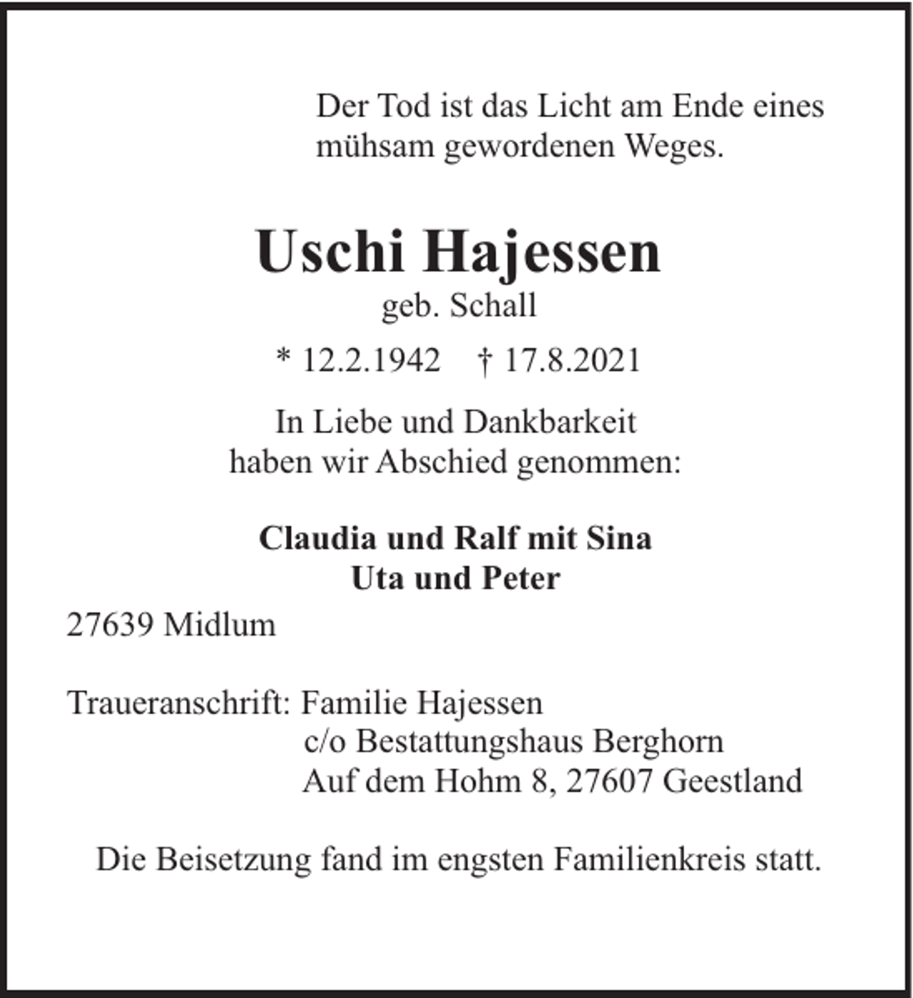 <p>Der Tod ist das Licht am Ende eines<br />mühsam gewordenen Weges.</p><p>Uschi Hajessen<br />geb. Schall<br />* 12.2.1942</p><p>† 17.8.2021</p><p>In Liebe und Dankbarkeit<br />haben wir Abschied genommen:<br />Claudia und Ralf mit Sina<br />Uta und Peter<br />27639 Midlum<br />Traueranschrift: Familie Hajessen<br />c/o Bestattungshaus Berghorn<br />Auf dem Hohm 8, 27607 Geestland<br />Die Beisetzung fand im engsten Familienkreis statt.</p>