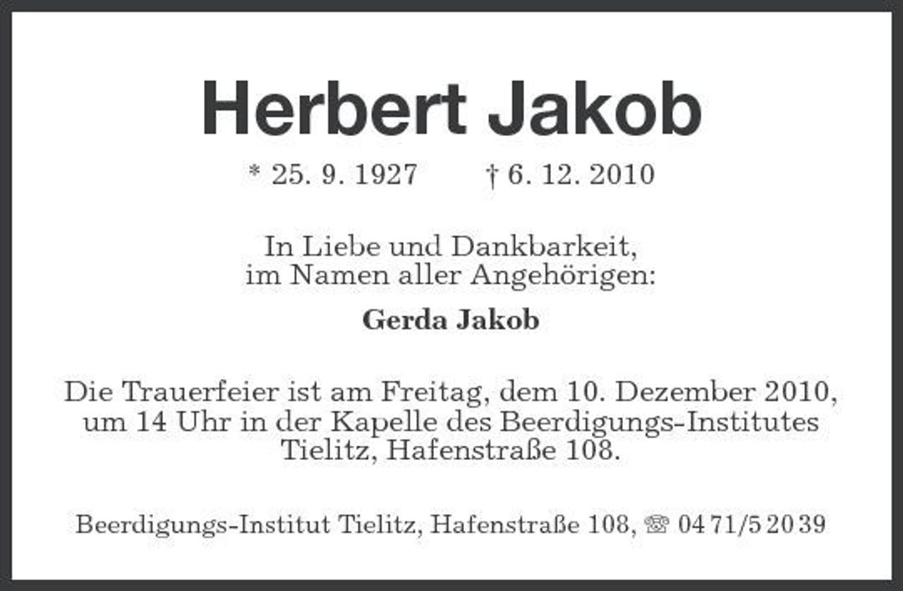 <p>Herbert Jakob<br />* 25. 9. 1927 † 6. 12. 2010 In Liebe und Dankbarkeit, im Namen aller Angehörigen: Gerda Jakob Die Trauerfeier ist am Freitag, dem 10. Dezember 2010, um 14 Uhr in der Kapelle des Beerdigungs-Institutes Tielitz, Hafenstraße 108.<br />Beerdigungs-Institut Tielitz, Hafenstraße 108, 04 71/5 20 39</p>