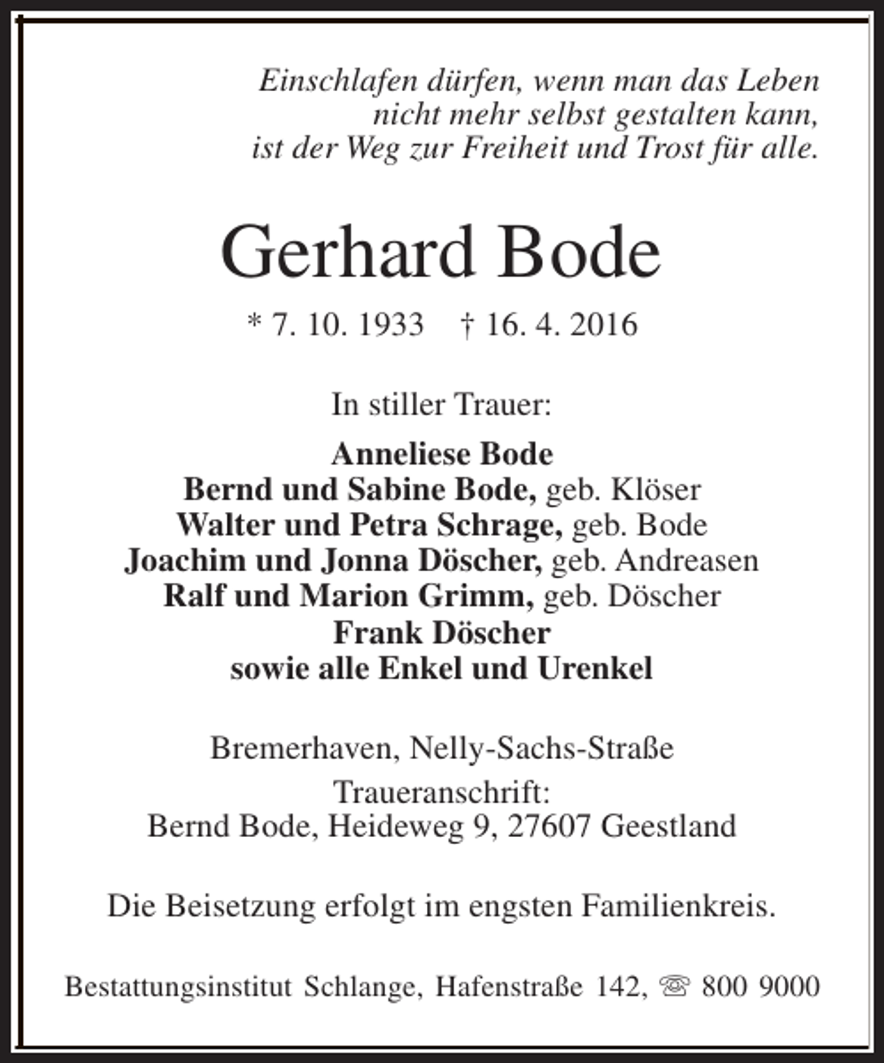 <p>Einschlafen dürfen, wenn man das Leben<br />nicht mehr selbst gestalten kann,<br />ist der Weg zur Freiheit und Trost für alle.</p><p>Gerhard Bode<br />* 7. 10. 1933</p><p>† 16. 4. 2016</p><p>In stiller Trauer:<br />Anneliese Bode<br />Bernd und Sabine Bode, geb. Klöser<br />Walter und Petra Schrage, geb. Bode<br />Joachim und Jonna Döscher, geb. Andreasen<br />Ralf und Marion Grimm, geb. Döscher<br />Frank Döscher<br />sowie alle Enkel und Urenkel<br />Bremerhaven, Nelly-Sachs-Straße<br />Traueranschrift:<br />Bernd Bode, Heideweg 9, 27607 Geestland<br />Die Beisetzung erfolgt im engsten Familienkreis.<br />Bestattungsinstitut Schlange, Hafenstraße 142, s 800 9000</p>