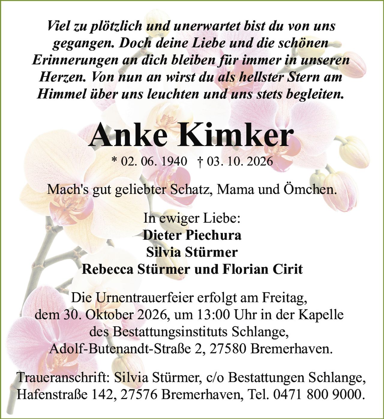 <p><i>Viel zu plötzlich und unerwartet bist du von uns gegangen. Doch deine Liebe und die schönen Erinnerungen an dich bleiben für immer in unseren Herzen. Von nun an wirst du als hellster Stern am Himmel über uns leuchten und uns stets begleiten.</i></p><p><i>Mach's gut geliebter Schatz, Mama und Ömchen.</i></p><p><strong>Anke Kimker</strong><br>* 02. 06. 1940 † 03. 10. 2026</p><p><strong>In ewiger Liebe:</strong><br>Dieter Piechura<br>Silvia Stürmer<br>Rebecca Stürmer und Florian Cirit</p><p>Die Urnentrauerfeier erfolgt am Freitag, dem 30. Oktober 2026, um 13:00 Uhr in der Kapelle des Bestattungsinstituts Schlange, Adolf-Butenandt-Straße 2, 27580 Bremerhaven.</p><p>Traueranschrift: Silvia Stürmer, c/o Bestattungen Schlange, Hafenstraße 142, 27576 Bremerhaven, Tel. 0471 800 9000.</p>