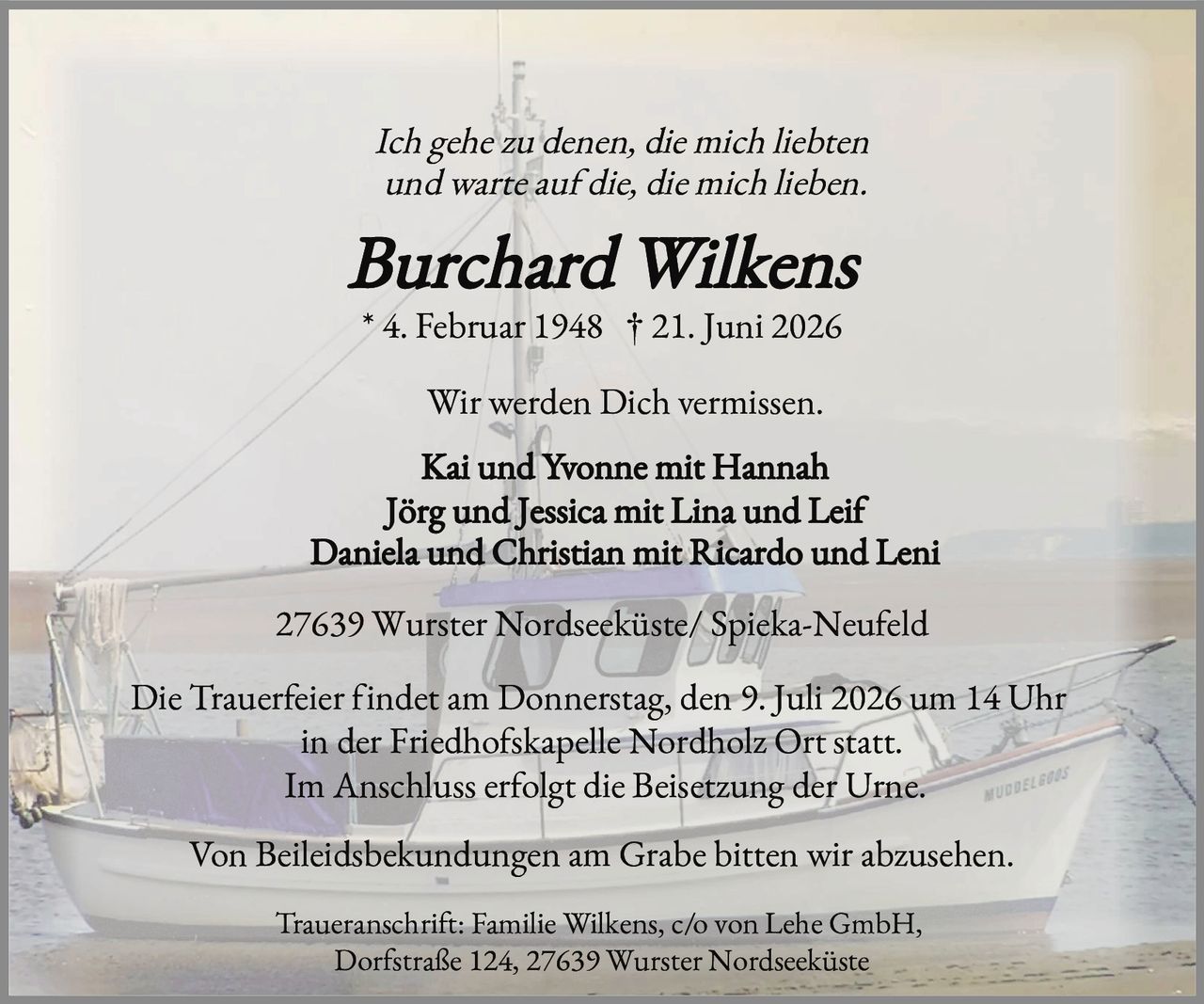 <p><i>Ich gehe zu denen, die mich liebten und warte auf die, die mich lieben.</i></p>

<p><strong>Burchard Wilkens</strong><br>
* 4. Februar 1948 † 21. Juni 2026</p>

<p>Wir werden Dich vermissen.</p>

<p>Kai und Yvonne mit Hannah<br>
Jörg und Jessica mit Lina und Leif<br>
Daniela und Christian mit Ricardo und Leni</p>

<p>27639 Wurster Nordseeküste/ Spieka-Neufeld</p>

<p>Die Trauerfeier findet am Donnerstag, den 9. Juli 2026 um 14 Uhr in der Friedhofskapelle Nordholz Ort statt.<br>
Im Anschluss erfolgt die Beisetzung der Urne.</p>

<p>Von Beileidsbekundungen am Grabe bitten wir abzusehen.</p>

<p>Traueranschrift: Familie Wilkens, c/o von Lehe GmbH, Dorfstraße 124, 27639 Wurster Nordseeküste</p>
