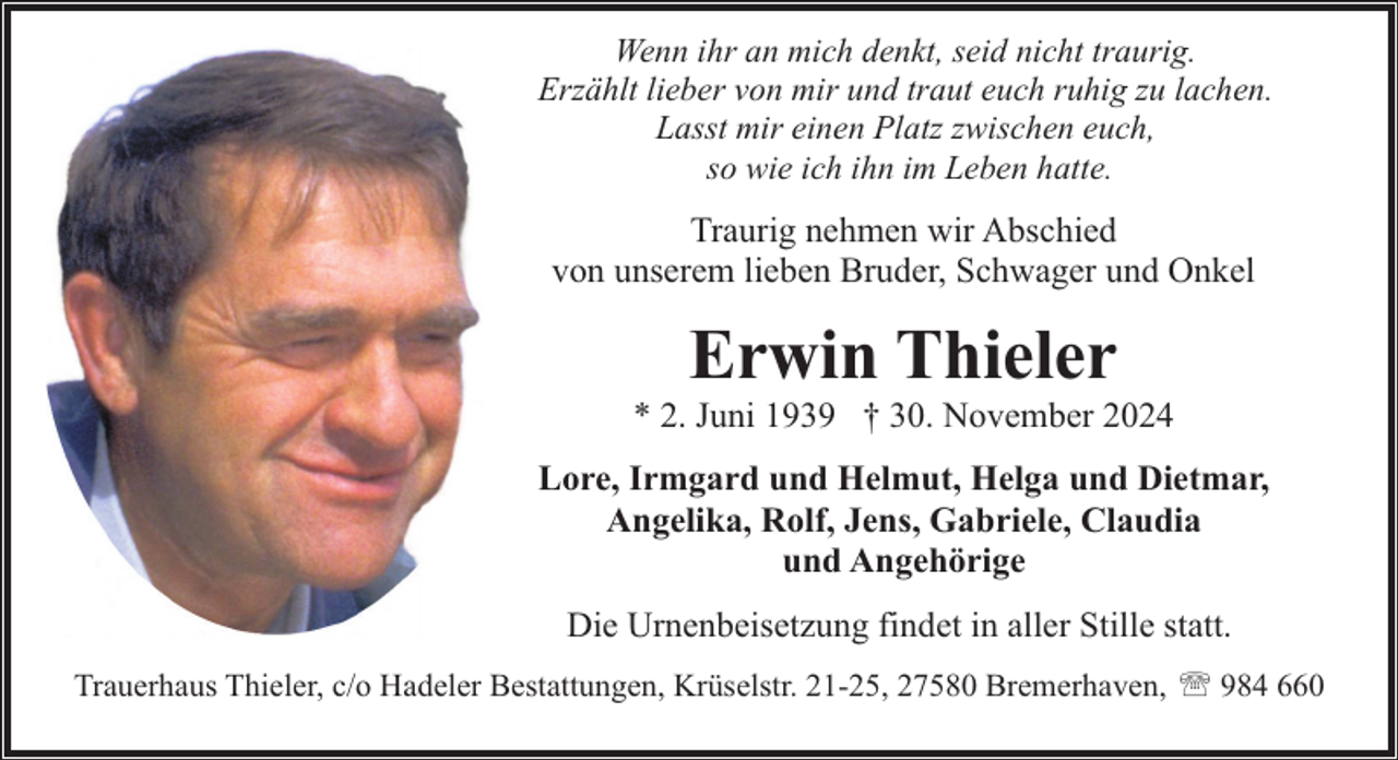 <p>Wenn ihr an mich denkt, seid nicht traurig.<br />Erzählt lieber von mir und traut euch ruhig zu lachen.<br />Lasst mir einen Platz zwischen euch,<br />so wie ich ihn im Leben hatte.</p><p>Traurig nehmen wir Abschied<br />von unserem lieben Bruder, Schwager und Onkel</p><p>Erwin Thieler</p><p>* 2. Juni 1939 † 30. November 2024<br />Lore, Irmgard und Helmut, Helga und Dietmar,<br />Angelika, Rolf, Jens, Gabriele, Claudia<br />und Angehörige<br />Die Urnenbeisetzung findet in aller Stille statt.<br />Trauerhaus Thieler, c/o Hadeler Bestattungen, Krüselstr. 21-25, 27580 Bremerhaven, ' 984 660</p>