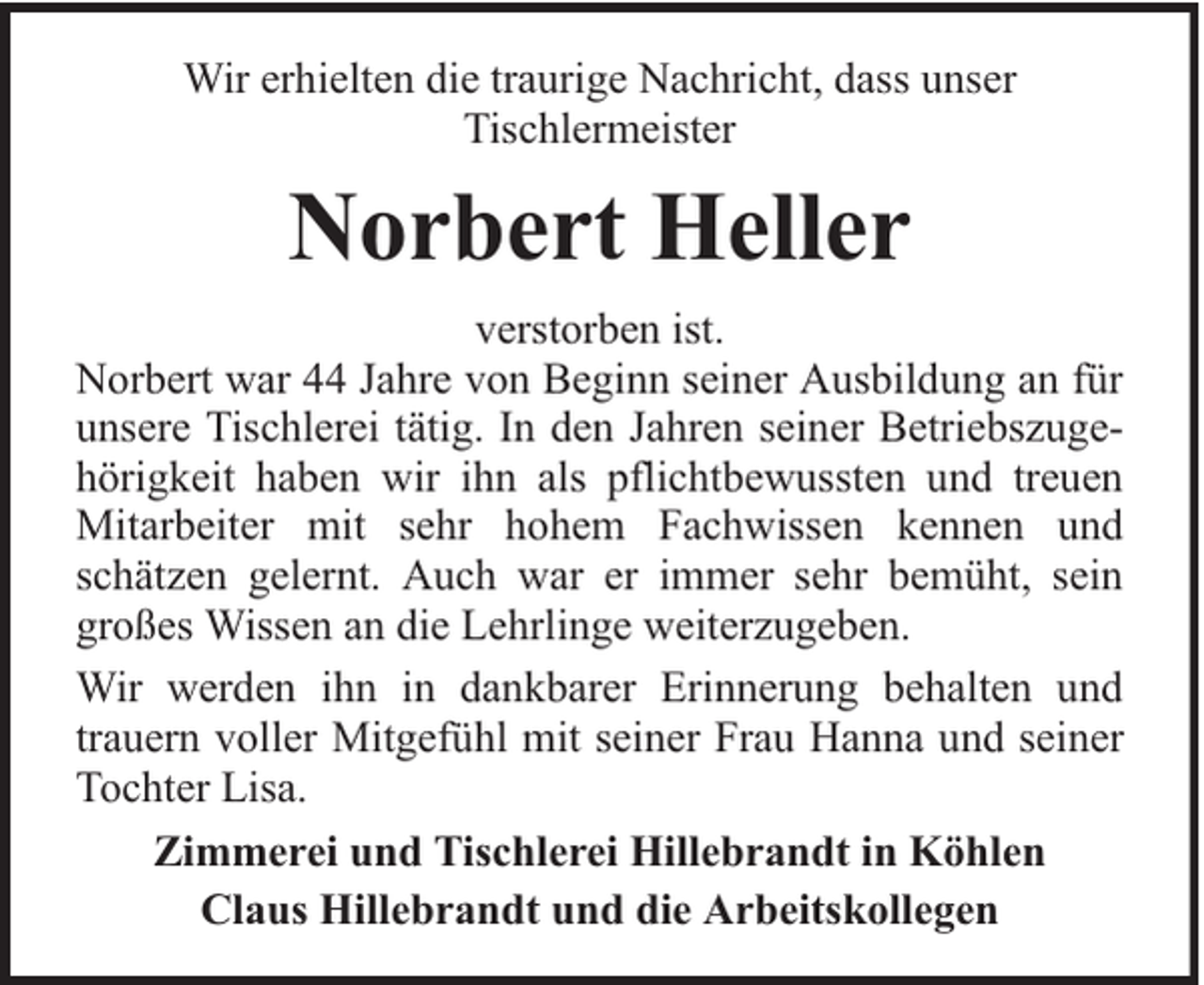 <p>Wir erhielten die traurige Nachricht, dass unser<br />Tischlermeister</p><p>Norbert Heller<br />verstorben ist.<br />Norbert war 44 Jahre von Beginn seiner Ausbildung an für<br />unsere Tischlerei tätig. In den Jahren seiner Betriebszugehörigkeit haben wir ihn als pflichtbewussten und treuen<br />Mitarbeiter mit sehr hohem Fachwissen kennen und<br />schätzen gelernt. Auch war er immer sehr bemüht, sein<br />großes Wissen an die Lehrlinge weiterzugeben.<br />Wir werden ihn in dankbarer Erinnerung behalten und<br />trauern voller Mitgefühl mit seiner Frau Hanna und seiner<br />Tochter Lisa.<br />Zimmerei und Tischlerei Hillebrandt in Köhlen<br />Claus Hillebrandt und die Arbeitskollegen</p>