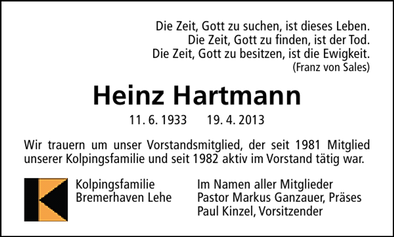 <p>Die Zeit, Gott zu suchen, ist dieses Leben.<br />Die Zeit, Gott zu finden, ist der Tod.<br />Die Zeit, Gott zu besitzen, ist die Ewigkeit.<br />(Franz von Sales)</p><p>Heinz Hartmann<br />11. 6. 1933</p><p>19. 4. 2013</p><p>Wir trauern um unser Vorstandsmitglied, der seit 1981 Mitglied<br />unserer Kolpingsfamilie und seit 1982 aktiv im Vorstand tätig war.<br />Kolpingsfamilie<br />Bremerhaven Lehe</p><p>Im Namen aller Mitglieder<br />Pastor Markus Ganzauer, Präses<br />Paul Kinzel, Vorsitzender</p>